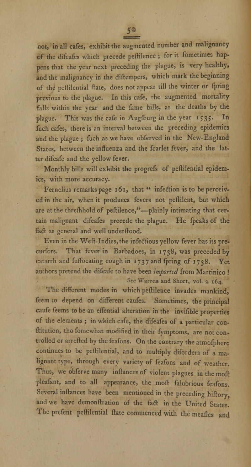 5« not, in all cafes, exhibit the augmented number and malignancy of the difeafes which precede peftilence ; for it fometimes hap- pens that the year next preceding the plague, is very healthy, and the malignancy in the diftempers, which mark the beginning of the pefHlential ftate, does not appear till the winter or fpring previous to the plague. In this cafe, the augmented mortality falls within the year and the fame bills, as the deaths by the plague. This was the cafe in Augfburg in the year 1535. In fuch cafes, there is an interval between the preceding epidemics and the plague ; fuch as we have obferved in the New-England States, between the influenza and the fcarlet fever, and the lat- ter difeafe and the yellow fever. Monthly bills will exhibit the progrefs of peftilential epidem- ics, with more accuracy. Fernelius remarks page 161, that  infedion is to be perceiv- ed in the air, when it produces fevers not peftilent, but which are at the threfhhold of peftilence,—plainly intimating that cer- tain malignant difeafes precede the plague. He fpeaks of the Fadl as general and well underftood. Even in the Weft-Indies, the infedlious yellow fever has its pre- curfors. That fever in Barbadoes, in 1738, was preceded by catarrh and fufFocating cough in 1737 and fpring of 1738. Yet authors pretend the difeafe to have been imported from Martinico ! See Warren and Short, vol. 2. 164. The different modes in which peftilence invades mankind, feem co depend on different caufes. Sometimes, the principal caufe feems to be an effential alteration in the invifible properties of the elements ; in which cafe, the difeafes of a particular con- ftitution, thofomewhat modified in their fymptoms, are not con- trolled or arrefted by the feafons. On the contrary the atmofpherc continues to be peftilential, and to multiply diforders of a ma- lignant type, through every variety of feafons and of weather. Thus, we obferve many inftances of violent plagues in the mofl pleafant, and to all appearance, the moft falubrious feafons. Several inftances have been mentioned in the preceding hiftory and we have demonftration of the fad in the United States. The prefent peftilential ftate commenced with the meafles and