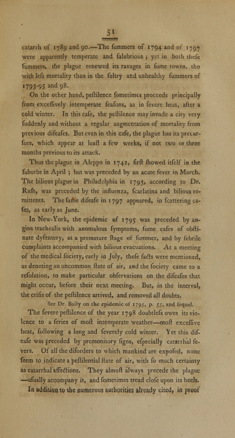 2L catarrh of 1789 and 90.—The fummers of 1794 and of 17^7 were apparently temperate and falubrious ; yet in both thefe fummers, the plague renewed its ravages in feme towns, tho with lefs mortality than in the faltry and unhealthy fummers of 1793-95 and 98. Gn the other hand, peftilence fometimes proceeds principally from exceffively intemperate feafons, as in fevere heat, after a cold winter. In this cafe, the pefHlence may invade a city very fuddenly and without a regular augmentation of mortality from previous difeafes. But even in this cafe, the plague has its precur- fors, which appear at leaft a few weeks, if not two or three months previous to its attack. Thus the plague in Aleppo in 1742, firft fhowed itfelf ia the fuburbs in April ; but was preceded by an acute fever in March. The bihous plague in Philadelphia in 1793, according to Dr. Rufh, was preceded by the influenza, fcarlatina and bihous re- mittents. Thefaifie difeafe in 1797 appeared, in fcattering ca- fes, as early as June. In New-York, the epidemic of 1795 was preceded by an- gina trachealis with anomalous fymptoms, fome cafes of obfti- nate dyfcntery, at a premature ftage of fummer, and by febrile connplaints accompanied with bilious evacuations. At a meeting of the medical fociety, early in July, thefe fads were mentioned, as denoting an uncommon ftate of air, and the fociety came to a refolution, to make particular obfervations on the difeafes that might occur, before their next meeting. But, in the interval, the crifis of the peftilence arrived, and removed all doubts. See Dr. Baily on the epidemic of 1795, p. 53^ «^nd fequel. The fevere peftilence of the year 1798 doubtlefs owes its vio- lence to a feries of moft intemperate weather—moft excefiive heat, following a long and feverely cold winter. Y et this dif- eafe was preceded by premonitory figns, efpecially catarrhal fe- vers. Of all the diforders to which mankind are expofed, none feem to indicate a peftilential ftate of air, with fo much certainty as catarrhal affediions. They almoft always precede the plague •»—ufually accompany it, and fometimes tread clofe upon its heels. Iq addition to the numerous authorities already cited; in proof