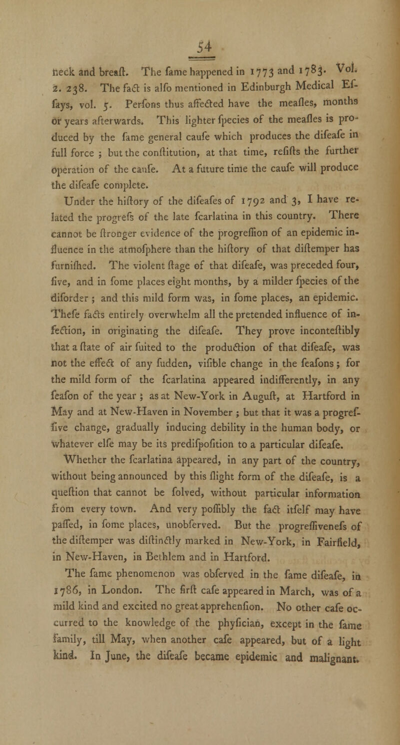 Ji r.eck and bread. The fame happened in 1773 and 1783. Vol. 2. 238. The fa(5l is alfo mentioned in Edinburgh Medical Ef- fays, vol. 5. Perfons thus aftedled have the meafles, months oi- years afterwards. This lighter fpecies of the meafles is pro- duced by the fame general caufe which produces the difeafe in full force ; but the conftitution, at that time, refifts the further operation of the caufe. At a future time the caufe will produce the difeafe complete. Under the hiftory of the difeafes of 1792 and 3, I have re- lated the progrefs of the late fcarlatina in this country. There cannot be ftronger evidence of the progreffion of an epidemic in- fluence in the atmofphere than the hiftory of that diftemper has furnifhed. The violent ftage of that difeafe, was preceded four, five, and in fome places eight months, by a milder fpecies of the dilbrder ; and this mild form was, in fome places, an epidemic. Thefe fadls entirely overwhelm all the pretended influence of in- feftion, in originating the difeafe. They prove inconteftibly that a ftate of air fuited to the produftion of that difeafe, was not the efFedt of any fudden, vifible change in the feafons; for the mild form of the fcarlatina appeared indifferently, in any feafon of the year ; as at New-York in Auguft, at Hartford in May and at New-Haven in November ; but that it was a progref- five change, gradually inducing debility In the human body, or whatever elfe may be its predifpofition to a particular difeafe. Whether the fcarlatina appeared, In any part of the country, without being announced by this flight form of the difeafe, is a queftion that cannot be folved, without particular information from every town. And very poflibly the fad itfelf may have pafled, in fome places, unobferved. But the progreflivenefs of the diftemper was diftinftjy marked in New-York, in Fairfield, in New-Haven, in Bethlem and in Hartford. The fame phenomenon was obferved in the fame difeafe. In 1786, in London. The firft cafe appeared in March, was of a mild kind and excited no great apprehenfion. No other cafe oc- curred to the knowledge of the phyfician, except in the fame family, till May, when another cafe appeared, but of a light kind. In June, the difeafe became epidemic and malignant.