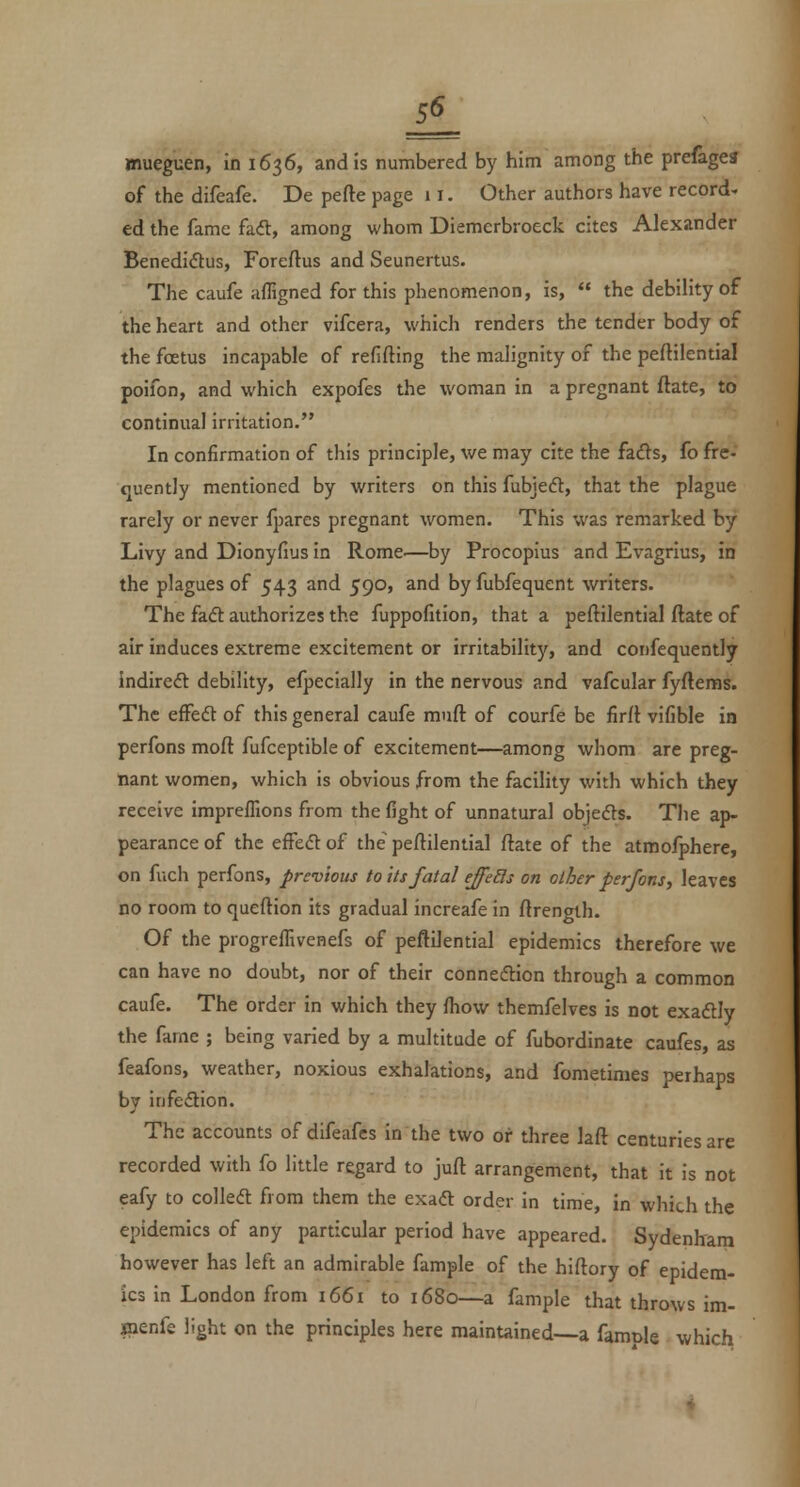 JL mueguen, in 1636, and is numbered by him among the prefagea of the difeafe. De pefte page 11. Other authors have record, ed the fame faft, among whom Diemerbroeck cites Alexander BenediiStus, Foreftus and Seunertus. The caufe afligned for this phenomenon, is,  the debility of the heart and other vifcera, which renders the tender body of the foetus incapable of refifting the malignity of the peftilential poifon, and which expofes the woman in a pregnant ftate, to continual irritation. In confirmation of this principle, we may cite the h€ts, fo fre- quently mentioned by writers on this fubjedl, that the plague rarely or never fpares pregnant women. This was remarked by Livy and Dionyfius in Rome.—by Procopius and Evagrius, in the plagues of 543 and 590, and by fubfequent writers. The fadt authorizes the fuppofition, that a peftilential ftate of air induces extreme excitement or irritability, and confequently indireft debility, efpecially in the nervous and vafcular fyftems. The efFeft of this general caufe muft of courfe be firft vifible in perfons moft fufceptible of excitement—among whom are preg- nant women, which is obvious from the facility with which they receive impreffions from the fight of unnatural objedts. The ap- pearance of the effeft of the' peftilential ftate of the atmofphere, on fuch perfons, previous toils fatal effeBs on other perfons ^ leaves no room to queftion its gradual increafe in ftrength. Of the progreffivenefs of peftilential epidemics therefore we can have no doubt, nor of their connexion through a common caufe. The order in which they fhow themfelves is not exadlly the fame ; being varied by a multitude of fubordinate caufes, as feafons, weather, noxious exhalations, and fometimes perhaps by infedion. The accounts of difeafes in the two or three laft centuries are recorded with fo little regard to juft arrangement, that it is not eafy to colledl from them the exadl order in time, in which the epidemics of any particular period have appeared. Sydenham however has left an admirable fample of the hiftory of epidem- ics in London from 1661 to 1680—a fample that throws im- inenfe light on the principles here mainuined—a famnle which