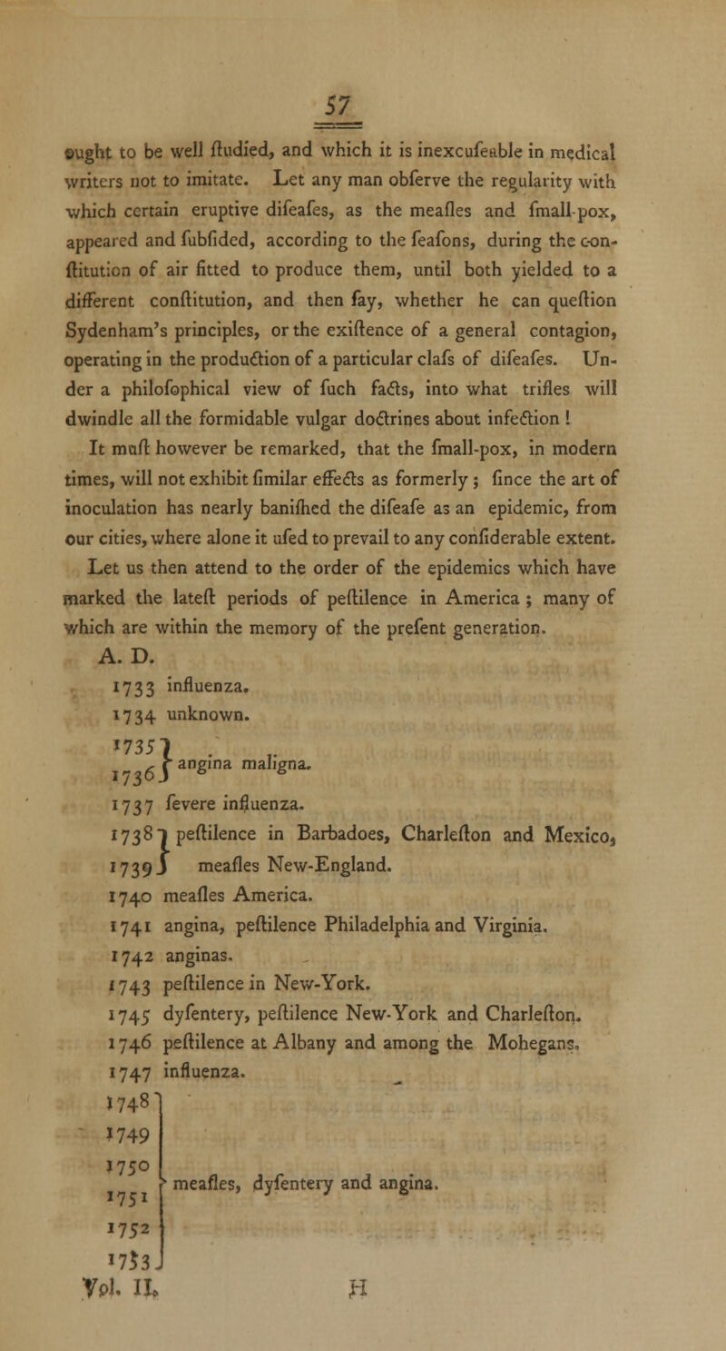 ©ught to be well ftudfed, and which it is inexcufeable in medical writers not to imitate. Let any man obferve the regularity with which certain eruptive difeafes, as the meafles and fmall-pox, appeared and fubfided, according to the feafons, during the con- ftitution of air fitted to produce them, until both yielded to a difFerent conftitution, and then fay, whether he can queftion Sydenham's principles, or the exiftence of a general contagion, operating in the production of a particular clafs of difeafes. Un- der a philofophical view of fuch fafls, into what trifles will dwindle all the formidable vulgar do<Srines about infeftion ! It mart however be remarked, that the fmall-pox, in modern times, will not exhibit fimilar efFeds as formerly ; fince the art of inoculation has nearly banifhcd the difeafe as an epidemic, from our cities, where alone it ufed to prevail to any corifiderable extent. Let us then attend to the order of the epidemics which have marked the lateft periods of peftilence in America; many of which are within the memory of the prefent generation. A. D. 1733 influenza, 1734 unknown. '7351 .  f^\ ^S''' mahgna. 1737 fevere in^uenza. 1738 1 peftilence in Barbadoes, Charlefton and MexicOj 1739 J meafles New-England. 1740 meafles America. 1741 angina, peftilence Philadelphia and Virginia. 1742 anginas. 1743 peftilence in New-York. 1745 dyfentery, peftilence New-York and Charlefton. 1746 peftilence at Albany and among the Mohegans. 1747 influenza. J748' ^ 1749 »750 . f meafles, dyfentery and angina. 1752 1753J Vpi, il n
