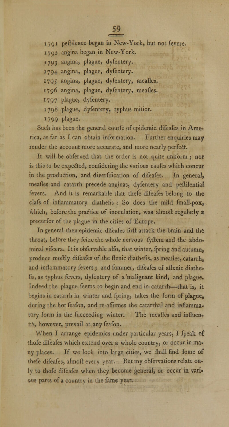 179^ peftileHce began in New-York, but not fevere. 1792 angina began in New-York. 1793 angina, plague, dyfentery. 1794 angina, plague, dyfentery. 1795 angina, plague, dyfentery, meafles. 1796 angina, plague, dyfentery, meafles. 1797 plague, dyfentery. 1798 plague, dyfentery, typhus mitior. 1799 plague. Such has been the general courfe of epideraic difeafes in Ame- rica, as far as I can obtain information. Further enquiries may render the account more accurate, and more nearly perfeft. It will be obferved that the order is not quite uniform ; not is this to be expefted, confideiing the various caufes which concur in tlie produdion, and diverfification of difeafes. In general* meafles and catarrh precede anginas, dyfentery and peftilential fevers. And it is remarkable that thefe difeafes belong to the clafs of inflammatory diathefis : So does the mild fmall-pox» which, before the pradice of inoculation, was almoft regularly a precurfor of the plague in the cities of Europe. In general then epidemic difeafes firft attack the brain and th6 throat, before they feize the whole nervous fyftem and the abdo- minal vifcera. It is obfervable alfo, that winter, fpring and autumn, produce moflily difeafes of the ftenic diathefis, as meafles, catarrh, and inflammatory fevers ; and fummer, difeafes of aftenic diathe- fis, as typhus fevers, dyfentery of a malignant kind, and plague. Indeed the plague feems to begin and end in catarrh—that is, it begins in catarrh in winter and fpring, takes the form of plague, during the hotfeafon, and re-aflTumes the catarrhal and inflamma- tory form in the fucceeding winter. The meafles and influen- za, however, prevail at any feafon. When I arrange epidemics under particular years, I fpeak of thofe difeafes which extend over a whole country, or occur in ma- ny places. If we look Into large cities, we fliall find fome of thefe difeafes, almoft eveiy year. But my obfervations relate on- ly to thofe difeafes when they become general, or occur in vari ous parts of a country in the fame year.