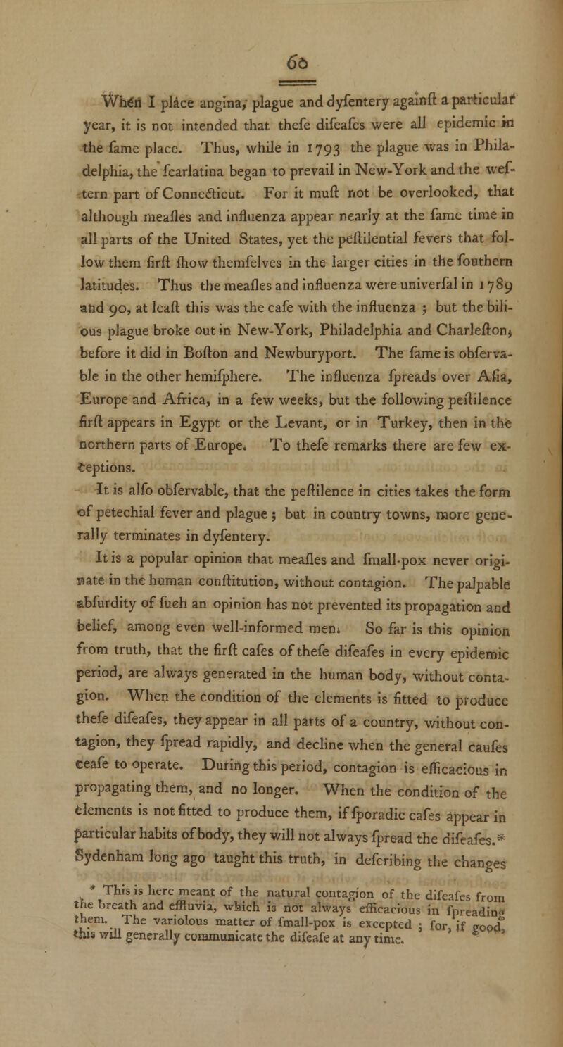 Wlrfri I pkce angina,- plague and dyfentery againft a particular year, it is not intended that thefe difeafes were all epidemic m the fame place. Thus, while in 1793 the plague was in Phila- delphia, the fcarlatina began to prevail in New-York and the wef- tern part of Conncdicut. For it muft not be overlooked, that although meafles and influenza appear nearly at the fame time in all parts of the United States, yet the peftiiential fevers that fol- low them firft fhow themfelves in the larger cities in the fouthern latitudes. Thus the meafles and influenza were univerfal in 1789 and 90, at leaft this was the cafe with the influenza ; but the bili- ous plague broke out in New-York, Philadelphia and Charleflonj before it did in Bofton and Newburyport. The fame is obferva- ble in the other hemifphere. The influenza fpreads over Afia, Europe and Africa, in a few weeks, but the following peililence firft appears in Egypt or the Levant, or in Turkey, then in the northern parts of Europe. To thefe remarks there are few ex- ceptions. It is alfo obfervable, that the peftilence in cities takes the form of petechial fever and plague ; but in country towns, more gene- rally terminates in dyfentery. It is a popular opinioa that meafles and fraall-pox never origi- nate in the human conftitution, without contagion. The palpable abfurdity of fueh an opinion has not prevented its propagation and belief, among even well-informed meni So far is this opinion from truth, that the firft cafes of thefe difeafes in every epidemic period, are always generated in the human body, without conta- gion. When the condition of the elements is fitted to produce thefe difeafes, they appear in all parts of a country, without con- tagion, they fpread rapidly, and decline when the general caufes ceafe to operate. During this period, contagion is eflicacious in propagating them, and no longer. When the condition of the elements is not fitted to produce them, if fporadic cafes appear in particular habits of body, they will not always fpread the difeafes.* Sydenham long ago taught this truth, in defcribing the changes * This is here meant of the natural contagion of the difeafes from the breath arid effluvia, which is not always efficacious in fpreadin« them. The variolous matter of fmall-pox is excepted ; for if eood this Will generally communicate the difeafe at any time. ' '