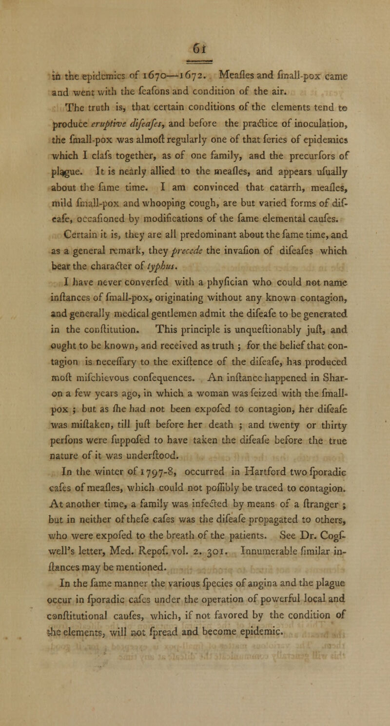 in the epidemics of 1670—^1672. Meafles and fmall-pox came aod went with the feafons and condition of the air. The truth is, that certain conditions of the elements tend to produce eruptive difeajes^ and before the pradice of inoculation, the fmall-pox was almoft regularly one of that feries of epidemics which I ciafs together, as of one family, and the precurfors of pl^ue. It is nearly allied to the meafles, and appears ufually about tlie fame time. I am convinced that catarrh, meafles, mild fmall-pox and whooping cough, are but varied forms of dif- cafe, occafioned by modifications of the fame elemental caufes. Certain it is, they are all predominant about the fame time, and as a general remark, they precede the invafion of difeafes which bear the chara<Ser of typhus. I have never converfed with a phyfician who could not name inflances of fmall-pox, originating without any known contagion, and generally medical gentlemen admit the difeafe to be generated in the conftitution. This principle is unqueftionably juft, and ought to be known, and received as truth ; for the belief that con- tagion is neceffary to the exigence of the difeafe, has produced moft mifchievous confequences. An inftance happened in Shar- on a few years ago, in which a woman was feized v/ith the fmall- pox ; but as fhe had not been expofed to contagion, her difeafe was miftaken, till juft before her death ; and twenty or thirty perfons were fuppofed to have taken the difeafe before the true nature of it was underflood. In the winter of 1797-8, occurred in Hartford twofporadic cafes of meafles, which could not pofTibly be traced to contagion. At another time, a family was infected by means of a flranger ; but in neither of thefe cafes was the difeafe propagated to others, who were expofed to the breath of the patients. See Dr. Cogfl well's letter, Med. Repof. vol. 2. 301. Innumerable firailar in- flances may be mentioned. In the fame manner the various fpecies of angina and the plague occur in fporadic cafes under the operation of powerful local and csnflitutional caufes, which, if not favored by the condition of ihe elements, will not fpread and become epidemic.