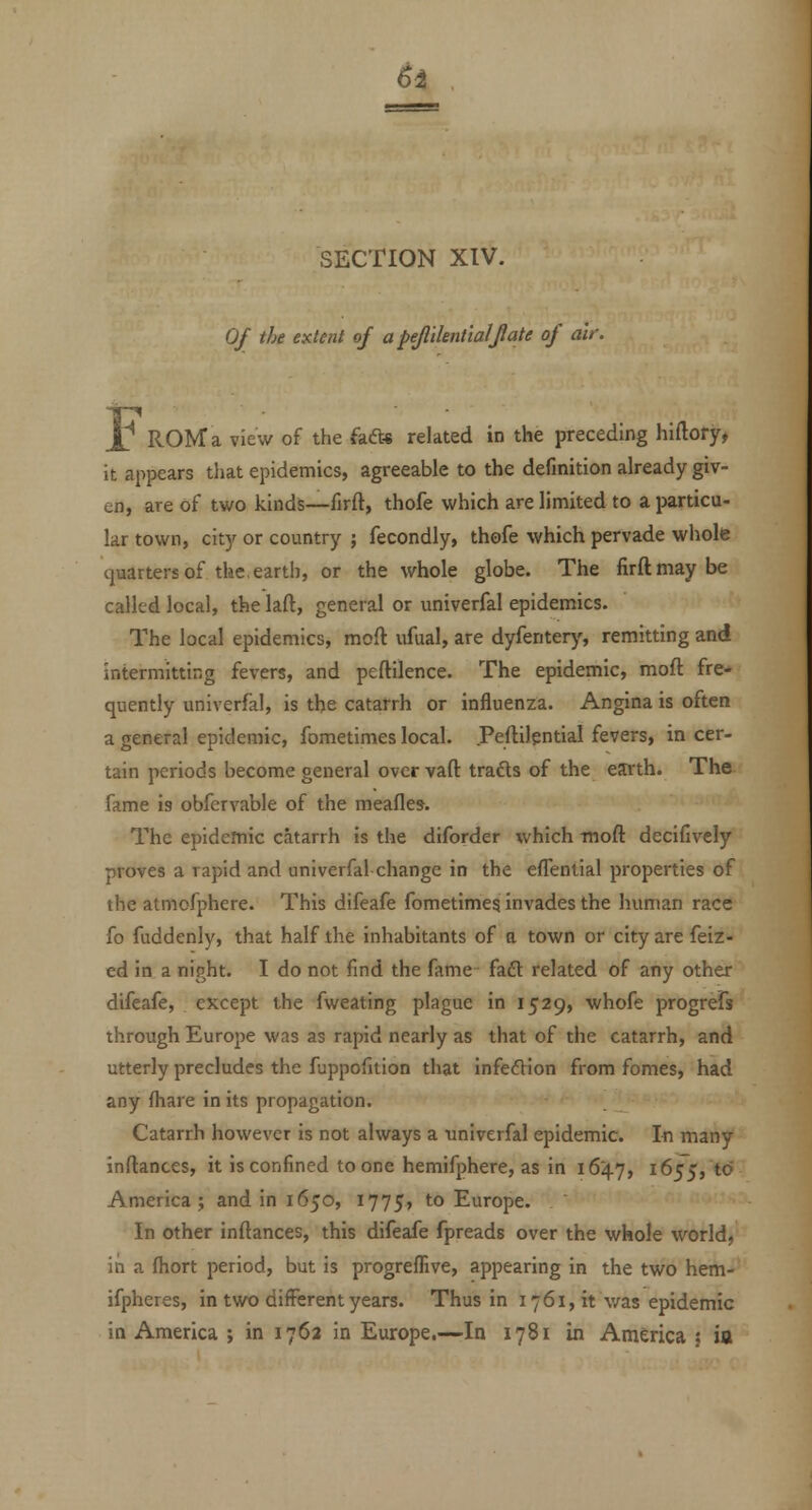 ^i SECTION XIV. 0/ the extent of apejlilent'ialjlate of air. L ROM a view of the fad* related in the preceding hiftory, it appears that epidemics, agreeable to the definition already giv- en, are of two kinds—firft, thofe which are limited to a particu- lar town, city or country ; fecondly, thofe which pervade whole quarters of the, earth, or the whole globe. The firft may be called local, the laft, general or univerfal epidemics. The local epidemics, moft ufual, are dyfentery, remitting and intermitting fevers, and peftilence. The epidemic, mofl fre- quently univerfal, is the catarrh or influenza. Angina is often a general epidemic, fometimes local. Peftilgntial fevers, in cer- tain periods become general over vaft trafts of the eJUrth. The fame is obfervable of the meafles. The epidemic catarrh is the diforder which moft decifively proves a rapid and univerfal change in the eflential properties of the atmofphere. This difeafe fometimesi invades the human race fo fuddenly, that half the inhabitants of a town or city are feiz- ed in a night. I do not find the fame faft related of any other difeafe, except the fweating plague in 1529, whofe progrefs through Europe was as rapid nearly as that of the catarrh, and utterly precludes the fuppofition that infefVion from femes, had any fhare in its propagation. Catarrh however is not always a univerfal epidemic. In many inftances, it is confined to one hemifphere, as in 1647, 1655, to America; and in 1650, 1775, to Europe. In other inftances, this difeafe fpreads over the whole world, in a fhort period, but is progrefEve, appearing in the two hem- ifpheres, in two different years. Thus in 1761, it v/as epidemic