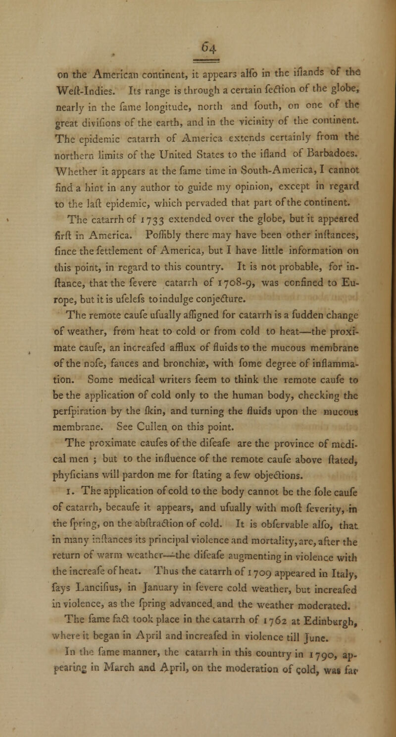 on the American continent, it appears alfo in the illands of the Well-Indies. Its range is through a certain feflion of the globe, nearly in the fame longitude, north and fouth, on one of the great divifions of the earth, and in the vicinity of the comment. The epidemic catarrh of America extends certainly from the northern limits of the United States to the ifland of Barbadoes. Whether it appears at the fame time in South-America, I cannot find a hint in any author to guide my opinion, except in regard to the lafl: epidemic, which pervaded that part of the continent. The catarrh of 1733 extended over the globe, but it appeared firfl in America. Poffibly there may have been other inrtances, fince the fettlement of America, but I have little information on this point, in regard to this country. It is not probable, for in- ftance, that the fevere catarrh of 1708-9, was confined to Eu- rope, but it is ufelefs to indulge conjedure. The remote caufe ufually affigned for catarrh is a fudden change of weather, from heat to cold or from cold to heat—the proxi- mate caufe, an increafed afflux of fluids to the mucous membrane of the nofe, fauces and bronchise, with fome degree of inflamma- tion. Some medical writers feem to think the remote caufe to be the application of cold only to the human body, checking the perfpiration by the flcin, and turning the fluids upon the mucous membrane. See Cullen on this point. The proximate caufesof the difeafe are the province of mcdi- cal men ; but to the influence of the remote caufe above ftated, phyficians will pardon me for dating a few objedions. I. The application of cold to the body cannot be the fole caufe of catarrh, becaufe it appears, and ufually with moft feverity, -m the fpring, on the abftradion of cold. It is obfervable alfo, that in many ir.flances its principal violence and mortality, arc, after the return of warm weather—^the difeafe augmenting in violence with the iacreafe of heat. Thus the catarrh of 1709 appeared in Italy, fays Lancifius, in January in fevere cold weather, but increafed in violence, as the fpring advanced and the weather moderated. The fame faft took place in the catarrh of 1762 at Edinbureh where it began in April and increafed in violence till Tunc. In tl>e fame manner, the catarrh in this country in 1790, ap- pearins in March and April, on the moderation of gold, was far