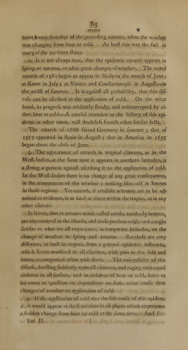 raore fevere-than that of the preceding autumn, when the weathef was changing horn heat to cold. At leaft this was the fad ia many of the northern ftates. 2. It is not always true, that the epidemic catarrh appears in fpring or autumn, or after great changes of weather. The noted catarrh of 15 80 began to appear in Sicily in the month of June; at Rome in July ; at Venice and Conftantinople in Auguft—in the niidd of fummer. It is againft all probability, that this dif- cafe can be afcribed to the application of cold. On the other hand, its progrefs was evidently fteady, and uninterrupted by ei- ther heat or cold—A careful attention to the hiftory of this epi- llemic at other times, will doubtlefs furnilh other flmilar h£[^. The catarrh of 1688 feizcd Germany in fummer ; that of 1557 appeared in Spain in Auguft ; that in America in 1655 began about the clofe of June. 3. The appearance of catarrh in tropical climates, as in the Weft-Indies, at the fame time it appears in northern latitudes, is a ftrong argument againll afcribing it to the application of cold. In the Weil-Indies there is no change of any great conlequence, in the temperature of the weacher ; nothing like cold is known in thofe regions. Yet catarrh, if credible accounts are to be ad- mitted as evidence, is as fatal at times within the tropics, as in any other climate. It is true, that in autumn winds called norths, northerly breezes, are experienced in the iflands, and thefe produce colds and coughs fimilar to what we all experience, in temperate latitudes, on the change of weather in fpring and autumn. But thefe are very .different, at leaft in degree, from a general epidemic influenza, which fcizes mankind in all climates, with pain in the fide and bones, accompanied often with fever. The univerfality of this difeafe, burfting fuddenly upon all clim<ites, and raging with equal violence in all fcafons, and in defiance of heat or cold, leave u? no room to queftion its dependence on Tome other caufe than changes of weather or application of cold. . 4. If the application of cold was the fole caufe of this epidem- ic, it would appear at the fame time in all places which experience a fudden change from heat to cold at the fame time. And fur. Vol U. T