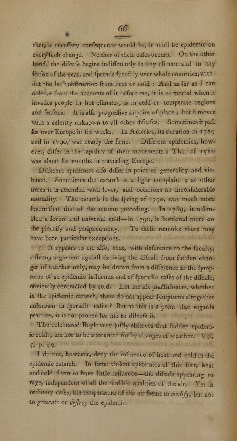 6& th«r, a neceffary confequence would be, it mull be epidemic on eveiyfuch change. Neither of thefe cafes occurs. On the other hand, the difeafe begins indifferently in any climate and in any feafon of the year, and fpreads fpeedily over whole countries, with- out the leaft obftrudVion from heat or cold : And as far as I can obferve from the accounts of it before rae, it is as mortal when it invades people in hot climates, as in cold or temperate regions and feafons. It is alfo progreffive in point of place ; but it moves with a celerity unknown to all other difeafes. Sometimes it paf. fes over Europe in fix weeks. In America, its duration in 1789 and in 1790, was nearly the fame. Different epidemics, how- ever, differ in the rapidity of their movements : That of 1580 was about fix months in traverfing Europe. Different epidemics alfo differ in point of generality and vio- lence. Sometimes the catarrh is a light complaint ; at other times it is attended with fever, and occafions no inconfiderable mortality. The catarrh in the fpring of 1790, was much more leverc than that of the autumn preceding. In 1789, it refem- bled a fevere and univerfal cold—in 1790, it bordered more on the pleurify and peripneumony. To thefe remarks there may have been particular exceptions. 5. It appears to me alfo, that, with deference to the faculty, a ftrong argument againft deriving the difeafe from fudden chan- ges of weather only, may be drawn from adiffei-ence in the fymp- toms of an epidemic influenza and of fporadic cafes of the difeafe, ebvioufly contrafted by cold. Let rae aflc praftitioners, whether in the epidemic catarrh, there do not appear fymptoms altogether unknown in fporadic cafes ? But as this is a point that regards practice, it is not proper for me to difcufs it. The celebrated Boyle very juftly obferves that fudden epidem- ic colds, are not to be accounted for by changes of weather. Vol. 5, p. 49. I do not, however, deny the influence of heat and cold in the epidemic catarrh. In fome violent epidemics of this fort, heat and cold feem to have little influence—the difeafe appearing to rage, independent of all the fenfible qualities of the air. Yet in ordinary cafes, the temperature of the air feems to modrfy, but not t6 generate or dejlroy the epidemic.