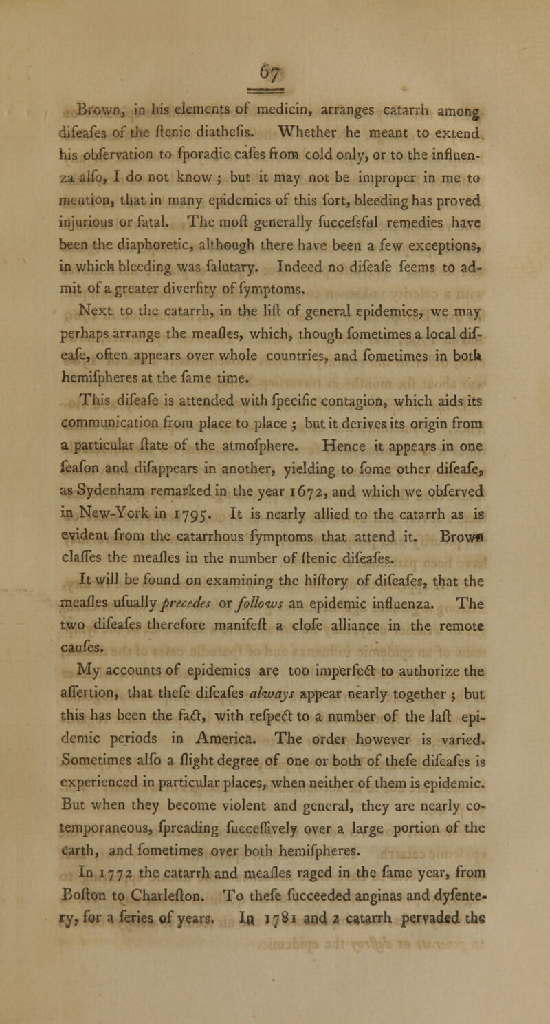 =^ Brown, in his elements of medicin, arranges catarrh among difeafes of the ftenic diathefis. Whether he meant to extend, his obfervation to fporadic cafes from cold only, or to the influen- za alfo, I do not know ; but it may not be improper in me to mention, that in many epidemics of this fort, bleeding has proved injurious or fatal. The moft generally fuccefsful remedies have been the diaphoretic, although there have been a few exceptions, in which bleeding was falutary. Indeed no difeafe feems to ad- mit of a greater diverfity of fymptoms. Next to the catarrh, in the lift of general epidemics, we may perhaps arrange the meafles, which, though fometimes a local dif- eafe, often appears over whole countries, and fometimes in botk hemifpheres at the fame time. This difeafe is attended with fpecific contagion, which aids its communication from place to place ; but it derives its origin from a particular ftate of the atmofphere. Hence it appears in one feafon and difappears in another, yielding to fome other difeafe, as Sydenham remarked in the year 1672, and which wc obferved in New-York in 1795. It is nearly allied to the catarrh as is evident from the catarrhous fymptoms that attend it. Brow« clafTes the meafles in the number of ftenic difeafes. It will be found on examining the hiftory of difeafes, that the meafles usually precedes ox folloivs an epidemic influenza. The two difeafes therefore manifeft a clofe alliance in the remote caufes. My accounts of epidemics are too impferfeft to authorize the afiertion, that thefe difeafes always appear nearly together ; but this has been the fad, with refped to a number of the laft epi- demic periods in America. The order however is varied. Sometimes alfo a flight degree of one or both of thefe difeafes is experienced in particular places, when neither of them is epidemic. But when they become violent and general, they are nearly co- temporaneous, fpreading fuccellively over a large portion of the earth, and fometimes over both hemifpheres. In 1772 the catarrh and meafles raged in the fame year, from Bofton to Charlefton. To thefe fucceed-ed anginas and dyfente- ry, for a feries of years. In 17^1 aQ4 2 catarrh pervaded the