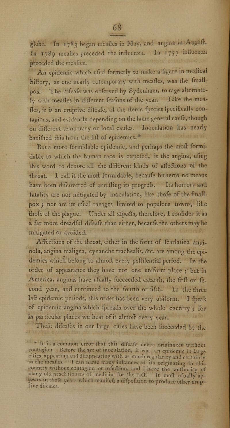 6^ ^lobe. In 1783 began meafles in May, and angina in Augiift. In 1789 meafles preceded the influenza. In 1757 influenza preceded the meafles. An epidemic which ufed formerly to make a figure in medical hiftory, as one nearly colemporary with meafles, was the fmall- fox. The difeafe was obferved by Sydenham, to rage alternate- ly with meafles in diflTerent feafons of the year. Like the mea- fles, it is an eruptive difeafe, of the flenic fpecies fpecifically con- tagious, and evidently depending on the fame general caufe, though 6n different temporary or local caufes. Inoculation has nearly banifhed this from the lift of epidemics.* But a more formidable epidemic, and perhaps the moft formi- dable to which the human race is expofed, is the angina, ufing this word to denote all the different kinds of affeftions of the throat. I call it the moft formidable, beCaufe hitherto no means have been difcovered of arrefliing its progrefs. Its horrors and fatality are not mitigated by inoculation, like thofe of the fmall- jpox j nor are its ufual ravages limited to populous towns, like thofe of the plague. Under all afpefts, therefore, I confider it as a far more dreadful difeafe than either, becaufe the others may be mitigated or avoided. AfFeftions of the throat, either in the form of fcarlatlna angi- nofa, angina maligna, cynanche trachealis, &c. are among the epi- demics which belong to almoft every pefl:i!entlal period. In the order of appearance they have not one uniform place ; but in America, anginas have ufually fucceeded catarrh, the firfl or fe- cond year, and continued to the fourth or fifth. In the three lall epidemic periods, this order has been very uniform. I fpeak of epidemic angina which fprcads over the whole country ; for in particular places we hear of it almofl: every year. Thefc difeafcs in our large cities have been fucceeded by the * It is a common error that this difeafe never originates ivithoilt contagion. Before the art of inoculation, it was an epidemic in large ntics, appearing and difapncaring with as much regularity and certainty as the meafles. 1 can name many inftanccs of its ori;;inatiug in this country without contagion or infection, and I have the authority of many old praaitloncrs <if medicin for the fadt. It nioft ufually ap- pears in tl.ofe years which manifefl: a difpofuion to produce other erup- tive difeafcs.