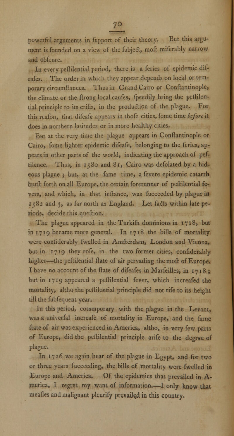 powerful arguments in fupport of their theory. But this argu- ment is founded on a view of the fubjedt, moft raiferably narrow and obfcure. In every peftilential period, there is a feries of epidemic dif- eafes. The order in which they appear depends on local or tem- porary circumftances. Thus in Grand Cairo or Conflantinople, the climate or the ftrong local caufes, fpeedily bring the pellilen- tial principle to its crifis, in the produdion of the plague. For this reafon, that difeafe appears in thofe cities, fome time before it does in northern latitudes or in more healthy cities. But at the very time the plague appears in Conflantinople or Cairo, fomc lighter epidemic difeafe, belonging to the feries, ap- pears in other parts of the world, indicating the approach of pef- tilence. Thus, in 1580 and 81, Cairo was defolated by a hid- eous plague ; but, at the fame timcj a fevere epidemic catarrh burfl: forth on all Europe, the certain forerunner of peftilential fe- vers, and which, in that inftance, was fucceeded by plague in 1582 and 3, as far north as England. Let fails within late pe- riods, decide this queilion. The plague appeared in the Turkifli dominions in 1718, but in 1719 became more general. In 1718 the bills of mortality were confiderably fwelled in Amfterdara, London and Vienna, but in 1719 they rofe, in the two former cities, confiderably higher—the peftilential (late of air pervading the moft of Europe. I have no account of the ftate of difeafes in Marfeilles, in 1718 ; but in 1719 appeared a peftilential fever, which increafed the mortality, altho the peftilential principle did not rife to its height till the fubfequent year. In this period, cotemporary with the plague in the Levant, was a univerfal increafe of mortality in Europe, and the fame ftate of air was experienced in America, altho, in very few parts of Europe, did the peftilential principle arife to the degr«e of plague. In 1726 we again hear of the plague in Egypt, and for two or three years fucceeding, the bills of mortality were fwelled b Europe and America. Of the epidemics that prevailed in A- merica, I regret my want of information.—I only know that meafles and malignant pleurify prevail^ in this country.