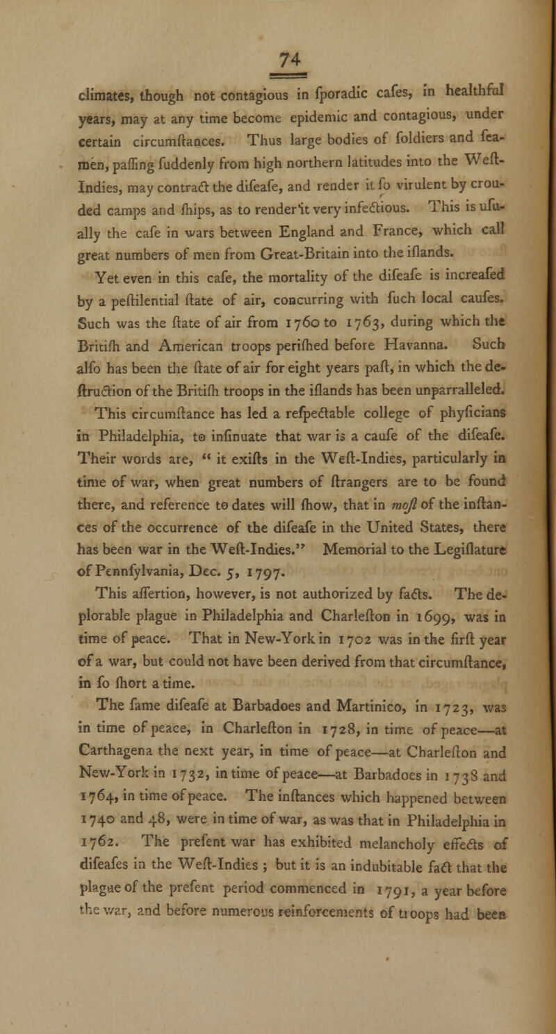 climates, though not contagious in fporadic cafes, m healthfiJ years, may at any time become epidemic and contagious, under certain circumftances. Thus large bodies of foldiers and fca- men, pafling fuddenly from high northern latitudes into the Weft- Indies, may contraft the difeafe, and render it fo virulent by crou- ded camps and fhips, as to reoderlt very infedtious. This is ufo- ally the cafe in wars between England and France, which call great numbers of men from Great-Britain into the iflands. Yet even in this cafe, the mortality of the difeafe is increafed by a peftilential ftate of air, concurring with fuch local caufes. Such was the ftate of air from 1760 to 1763, during which the Britifh and American troops perifhed before Havanna. Such alfo has been the ftate of air for eight years paft, in which the de- ftrudion of the Britifti troops in the iflands has been unparralleled. This circumftance has led a refpedtable college of phyficiang in Philadelphia, to insinuate that war is a caufe of the difeafe. Their words are,  it exifts in the Weft-Indies, particularly in time of war, when great numbers of ftrangers are to be found there, and reference te dates will (how, that in mojl of the inftan- ces of the occurrence of the difeafe in the United States, there has been war in the Weft-Indies. Memorial to the Legiflature of Pennfylvania, Dec. 5, 1797. This aflertion, however, is not authorized by fads. The de- plorable plague in Philadelphia and Charlefton in 1699, was in time of peace. That in New-York in 1702 was in the firft year of a war, but could not have been derived from that circumftance, in fo fliort a time. The fame difeafe at Barbadoes and Martinico, in 1723, was in time of peace, in Charlefton in 1728, in time of peace—at Carthagena the next year, in time of peace—at Charlefton and New-York in 1732, in time of peace—at Barbadoes in 1 738 and 1764, in time of peace. The inftances which happened between 1740 and 48, were in time of war, as was that in Philadelphia in 1762. The prefent war has exhibited melancholy effeds of difeafes in the Weft-Indies ; but it is an indubitable faft that the plagaeof the prefent period commenced in 1791, a year before the v/?.r, and before numerous reinforcements of ti oops had been