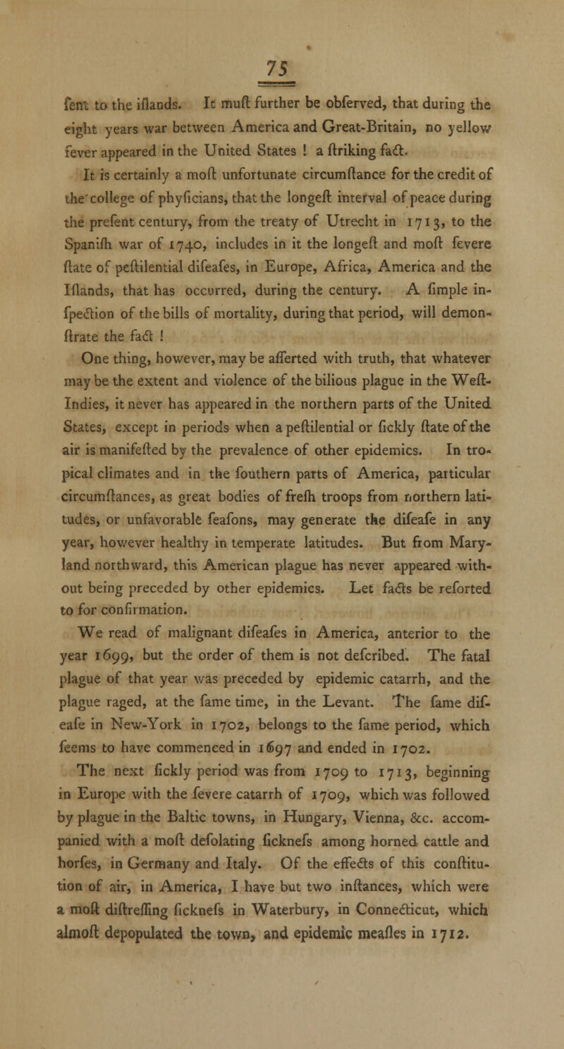 7S_ feni to the iflands. It muft further be obferved, that during the eight years war between America and Great-Britain, no yellow fever appeared in the United States ! a ftriking fad. It is certainly a moft unfortunate circumftance for the credit of the'college of phyficians, thatthe longeft interval of peace during the prefent century, from the treaty of Utrecht in 1713, to the Spanifh war of 1740, includes in it the longeft and moft fevere ftate of peftilential difeafes, in Europe, Africa, America and the Iflands, that has occurred, during the century. A fimple in- fpedtion of tlie bills of mortality, during that period, will demon- ftrate the fadl ! One thing, however, may be afferted with truth, that whatever may be the extent and violence of the bilious plague in the Weft- Indies, it never has appeared in the northern parts of the United States, except in periods when a peftilential or fickly ftate of the air is manifefted by the prevalence of other epidemics. In tro- pical climates and in the fouthern parts of America, particular circumftances, as great bodies of frefh troops from northern lati- tudes, or unfavorable feafons, may generate the difeafe in any year, however healthy in temperate latitudes. But from Mary- land northward, this American plague has never appeared with- out being preceded by other epidemics. Let fa<fls be reforted to for confirmation. We read of malignant difeafes in America, anterior to the year 1699, but the order of them is not defcribed. The fatal plague of that year was preceded by epidemic catarrh, and the plague raged, at the fame time, in the Levant. The fame dif- eafe in New-York in 1702, belongs to the fame period, which feems to have commenced in 1697 and ended in 1702. The next fickly period was from 1709 to 1713, beginning in Europe with the fevere catarrh of 1709, which was followed by plague in the Baltic towns, in Hungary, Vienna, &c. accom- panied with a moft defolating Ccknefs among horned cattle and horfes, in Germany and Italy. Of the effeds of this conftitu- tion of air, in America, I have but two inftances, which were a moft diftrefling ficknefs in Waterbury, in Connefticut, which almoft depopulated the town, and epidemic mealies in 1712.