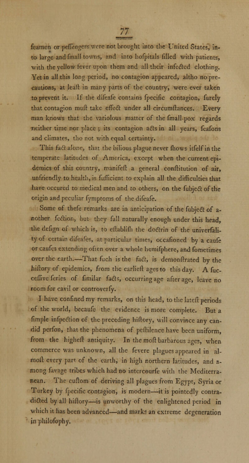 feamen or peflengers were not brought into the United States, in- to large and fmall towns, and into hofpitals filled with patients, with the yellow fever upon them and all their infedted clothing. Yet in all this long period, no contagion appeared, altho no pre- cautions, at leafl: in many parts of the country, were ever taken to prevent it. If the difeafe contains fpecific contagion, furely that contagion muft take efFeft under all circumftances. Every man knows that the variolous matter of the fmall-pox regards neither time nor place ; its contagion ads in all years, feafons and climates, tlio not with equal certainty. This fade alone, that the bilious plague never fliows itfelf in the temperate latitudes of America, except when the current epi- demics of this country, manifeft a general conftitution of air, unfriendly to health, is fuilicient to explain all the difficulties that have occured to medical men and to others, on the fubjedt of the origin and peculiar fymptonis of the difeafe. Some of thefe remarks are in anticipation of the fubjeft of a- nother fedion, but they fall naturally enough under this head, the defign of which is, to eftablifli the doflrin of the univerfali- ty of certain dLfeafes, at particular times, occafioned by a caufe or caufes extending often over a whole hemifphere, and fometimes over the earth That fuch is the fad, is demonftrated by the hiftory of epidemics, from the earlieft ages to this day. A fuc- ceflive feries of fimilar fads, occurring age after age, leave no room for cavil or controveify. I have confined my remarks, on this head, to the lateft periods of the world, becaufe the evidence is more complete. But a fimple infpedion of the preceding hiftory, will convince any can- did perfon, that the phenomena of peftilence have been uniform, from the higheft antiquity. In the moft barbarous ages, when commerce was unknown, all the fevere plagues appeared in al- mofl: every part of the earth, in high northern latitudes, and a- mong favage tribes which had no intercourfe with the Mediterra- nean. The cuftom of deriving all plagues from Egypt, Syria or Turkey by fpecific contagion, is modern—it is pointedly contra- dided by all hiftory—is unworthy of the enlightened period in which it has been advanced—and marks an extreme degeneration in philofophy.