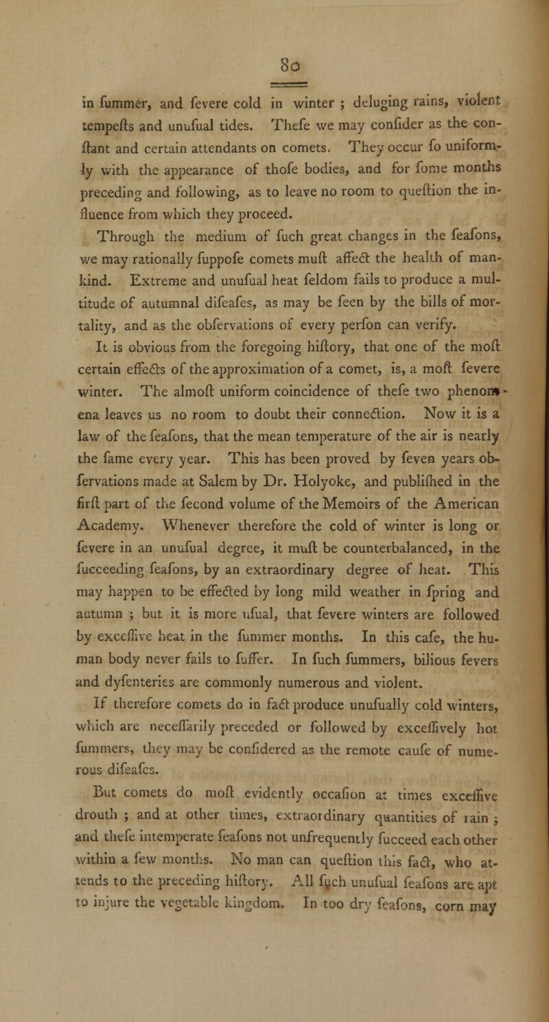 in fumm6r, and fevere cold in winter ; deluging rains, violent tempefts and unufual tides. Thefe we may confider as the con- ftant and certain attendants on comets. They occur fo uniform- ly with the appearance of thofe bodies, and for fome months preceding and following, as to leave no room to quefHon the in- fluence from which they proceed. Through the medium of fuch great changes in the feafons, we may rationally fuppofe comets muft afFedl the health of man- kind. Extreme and unufual heat feldom fails to produce a mul- titude of autumnal difeafes, as may be feen by the bills of mor- tality, and as the obfervations of every perfon can verify. It is obvious from the foregoing hiftory, that one of the mod certain efFeds of the approximation of a comet, is, a moft fevere winter. The almofl: uniform coincidence of thefe two phenon»- ena leaves us no room to doubt their connexion. Now it is a law of the feafons, that the mean temperature of the air is nearly the fame every year. This has been proved by feven years ob- fervations made at Salem by Dr. Holyoke, and publifhed in the firfl part of the fecond volume of the Memoirs of the American Academy. Whenever therefore the cold of winter is long or fevere in an unufual degree, it muft be counterbalanced, in the fucceeding feafons, by an extraordinary degree of Jieat. This may happen to be efFedted by long mild weather in fpring and autumn ; but it is more ufual, that fevere winters are followed by excefFiVe heat in the fummer months. In this cafe, the hu- man body never fails to fufFer. In fuch fummers, bilious fevers and dyfenteries are commonly numerous and violent. If therefore comets do in faft produce unufually cold winters, which are neceflarily preceded or followed by exceffively hot fummers, they may be confidered as the remote caufe of nume- rous difsafcs. But comets do moft evidently occafion at times exceffive drouth ; and at other times, extraordinary quantities of lain ; and thefe intemperate feafons not unfrequently fucceed each other within a few months. No man can queftion this facV, who at- tends to the preceding hiftory. All fi^ch unufual feafons are apt to injure the vegetable kingdom. In too dry feafons, corn may