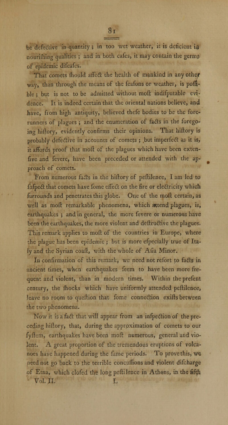 be defeftive in quantity ; in too wet weather, it is deficient ij) nouriniing qualities ; and in both cafes, it niay contain the germ$ of epidemic difeafes. That comets (hould affeft the health of mankind in any otheif way, than through the means of the feafons or weather, is pofll- ble; but is not to be admitted without moft indifputable evi- dence. It is indeed certain that the oriental nations believe, and have, fiom high antiquity, believed thefe bodies to be the fore- runners of plagues ; and the enumeration of fads in the forego- ing hiftory, evidently confirms their opinions. That hiftory is probably defedtive in accounts of comers ; but imperfeft as it is, it affords proof that mofl of the plagues which have been exten- five and fevere, have been preceded or attended with the ap- proach of comets. From numerous facfts in the hiftory of peftilence, I am led to fufpeft that comets have fome effed on the fire or eledricity which furrounds and penetrates this globe. Orie of the moft certain, as well as moft remarkable phenomena, which attend plagues, is, earthquakes ; and in general, the more fevere or numerous have been the earthquakes, the more violent and deftrudive the plagues. This remark applies to moft of the countries in Europe, where the plague has been epidemic ; but is more efpecialiy true of Ita- ly and the Syrian coaft, v/ith the whole of Afia Minor. In confirmation of this remark, wc need not refort to fafls in ancient times, when earthquakes feem to have been more fre- quent and violent, than in modern times. Within the prefent century, the fhocks which have uniformly attended peftilence, leave no room to queftion that fome connexion exifts between the two phenomena. Now it is a fad that will appear from an infpedion of the pre- ceding hiftory, that, during the approximation of comets to our fyftcm, earthquakes have been moft numerous, general and vio- lent. A great proportion of the tremendous eruptions of volca- noes have happened during the fame periods. To prove this, we need not go back to the terrible concuffions and violent difcharge of Etna, v/hich clofed the long peftilence in Athens, in the fifth Vol. 11. L