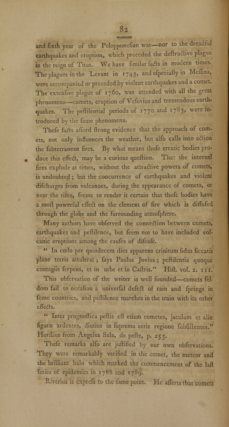 and fixth year of the PelopponeCan war—nor to the dreadful earthquakes and eruption, which preceded the deftrudive plague in the reign of Titus. We have fimilar fafls in modern times. The plagues in the Levant in 1743, and efpecially in Meffina, were accompanied or preceded by violent earthquakes and a comet. The extenfive plague of 1760, was attended with all the great phenomena—comets, eruption of Vefuvius and tremendous earth- quakes. The peftilential periods of 1770 and 1783, were in- troduced by the fame phenomena. Thefe fads afford ftrong evidence that the approach of com- ets, not only influences the weather, but alfo calls into adion the fubterranean fires. By what means thofe erratic bodies pro- duce this effedt, may be a curious queftion. That the internal fires explode at times, without the attradlive powers of comets, is undoubted; but the concurrence of earthquakes and violent difcharges from volcanoes, during the appearance of comets, or near the time, feems to render it certain that thofe bodies have a moil powerful effeft on the element of fire which is difRifed through the globe and the furrounding atmofphere. Many authors have obferved the connexion between comets, earthquakes and pellilence, but feem not to have included vol- canic eniptions among the caufes of difeafe.  In ccelo per quindecem dies apparens crinitum Cdus ficcatis plane terris attulerat; fays Paulus Jovius ; peftilentia quoque contagiis ferpens, et in uibe et in Caftris. Hift. vol. 2. iii. This obfervation of the writer is well founded—comets fel- dom fail to occafion a univerfal defeft of rain and fprings in fome countries, and peftilence marches in the train with Its other effedts.  Inter prognoftica peftis eft etiam cometes, jaculum et alise figurae ardeiites, diutius in fuprema aeris regione fabfiftentes. Horftius from Angelus Sala, de pefte, p. 253. Thefe remarks alfo are juftified by our own obfervations. They were remarkably verified in the comet, the meteor and the brilliant halo which marked the commencement of the lad feries of epidemics in 1788 and 1789. Pviverlus is exprefs to the fame point. He aflerts that comets