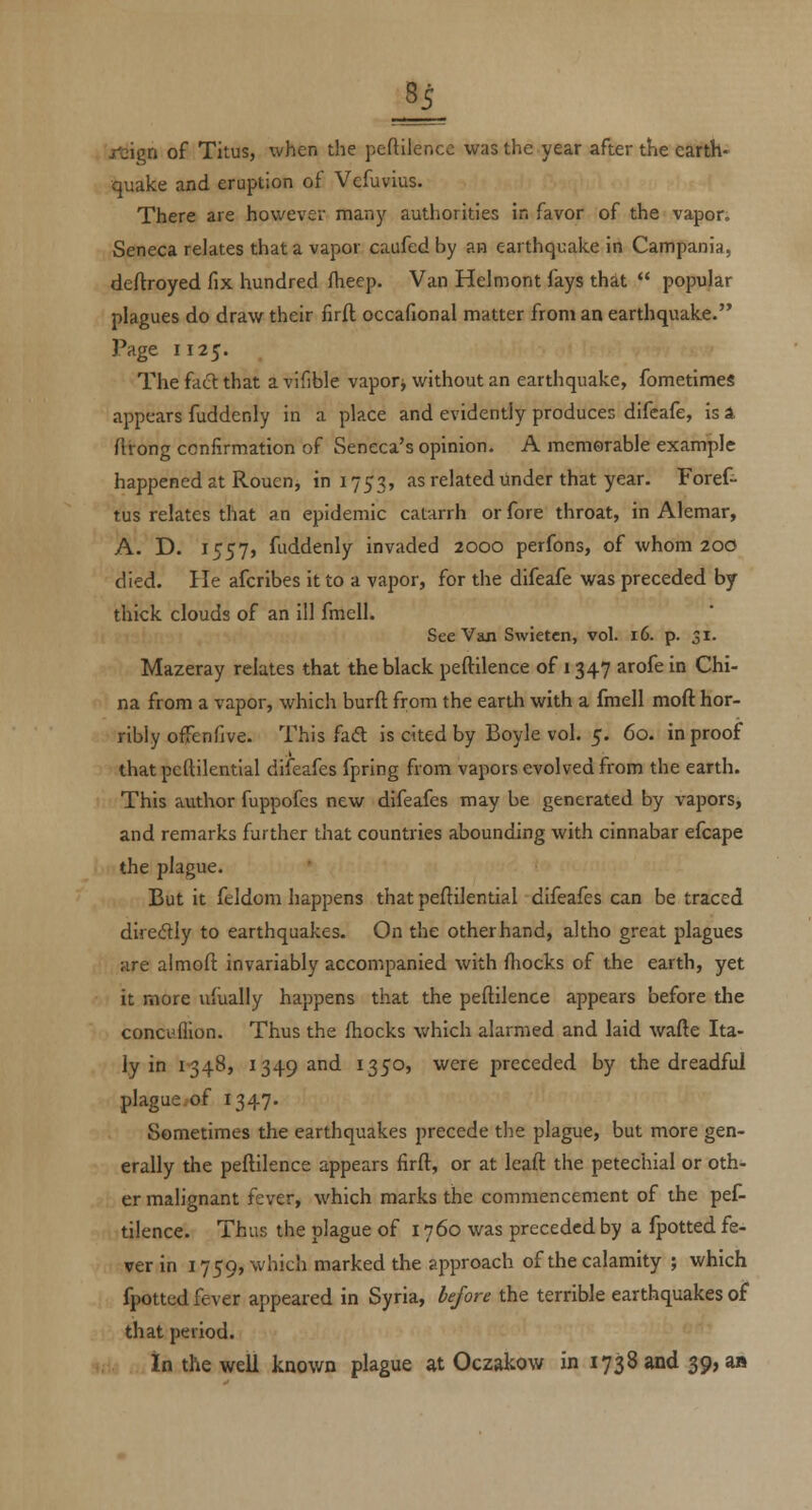 2L jrcign of Titus, when the peftilencc was the year after the earth- quake and eruption of Vcfuvius. There are however many authorities in favor of the vapor. Seneca relates that a vapor caufed by an earthquake in Campania, deftroyed fix hundred fheep. Van Helmont fays that  popular plagues do draw their firft occafional matter from an earthquake. Page 1125. The fadl that avifible vapory without an earthquake, fometimes appears fuddenly in a place and evidently produces difeafe, is A ftirong confirmation of Seneca's opinion. A memorable example happened at Rouen, in 1753, as related under that year. Foref- tus relates that an epidemic catarrh or fore throat, in Alemar, A. D. 1557, fuddenly invaded 2000 perfons, of whom 200 died. He afcribes it to a vapor, for the difeafe was preceded by thick clouds of an ill fmell. See Van Swietcn, vol. 16. p. 31. Mazeray relates that the black peftilence of 1347 arofe in Chi- na from a vapor, which burft from the earth with a fmell moft hor- ribly ofTenfive. This fad is cited by Boyle vol. 5. 60. in proof that pcftilentlal diifeafes fpring from vapors evolved from the earth. This author fuppofcs new difeafes may be generated by vapors, and remarks further that countries abounding with cinnabar efcape the plague. But it feldom happens that peftilential difeafes can be traced diredly to earthquakes. On the other hand, altho great plagues are almoft invariably accompanied with {hocks of the earth, yet it more uiually happens that the peftilence appears before the conci'fllon. Thus the fhocks which alarmed and laid wafte Ita- ly in 1-348, 1349 and 1350, were preceded by the dreadful plague.of 1347. Sometimes the earthquakes precede the plague, but more gen- erally the peftilence appears firft, or at leaft the petechial or oth- er malignant fever, which marks the commencement of the pef- tilence. Thus the plague of 1760 was preceded by a fpotted fe- ver in 1759, which marked the approach of the calamity ; which fpotted fever appeared in Syria, before the terrible earthquakes of that period. in the well known plague at Oczakow in 1738 and 39, a»