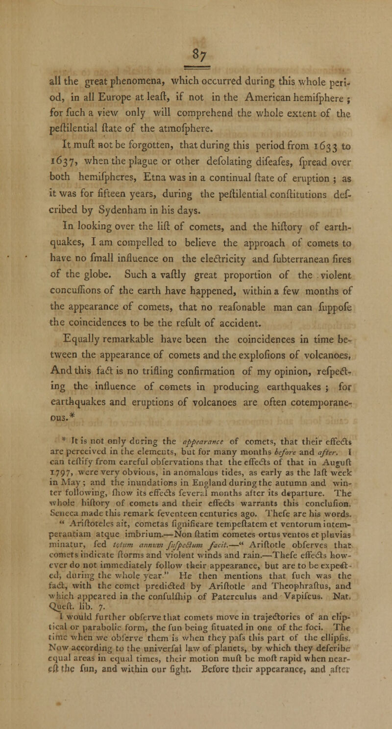 all the great phenomena, which occurred during this whole peri- od, in all Europe at leaft, if not in the American hemifphere j for fuch a view only will comprehend the whole extent of the peftilential (late of the atmofphere. It muft not be forgotten, that during this period from 1633 to 1637, when the plague or other defolating difeafes, fpread over both hemifpheres, Etna was in a continual ftate of eruption ; as it was for fifteen years, during the peftilential conftitutions def- cribed by Sydenham in his days. In looking over the lift of comets, and the hiftory of earth- quakes, I am compelled to believe the approach of comets to have no fmall influence on the eleftricity and fubterranean fires of the globe. Such a vaftly great proportion of the . violent concuffions of the earth have happened, within a few months of the appearance of comets, that no reafonable man can fuppofe the coincidences to be the refult of accident. Equally remarkable have been the coincidences in time be- tween the appearance of comets and the explofions of volcanoes, And this fa<5l is no trifling confirmation of my opinion, refpedl- ing the influence of comets in producing earthquakes ; for earthquakes and eruptions of volcanoes are often cotemporane- DU3.* * It is not only during the appearnvce of comets, that their eflfedts are perceived in the clemeuts, but for many months before and after. I can teflifyfrom careful obfervations that the cfFecSts of that in Auguft I797> were very obvious, in anomalous tides, as early as the laft week in May; and the inundations in England during the autumn and win- ter following, fliow its effedls feverd months after its dtparture. The whole hiftory of comets and their cfFedls warrants this conclufion. Seneca made tliis remark feventeen centuries ago. Thefe are his words.  Ariftoteles ait, cometas fignificare tempeftatem et ventorumintem- perantlam atque imbrium.—Nonftatim cometes ortus ventoset pluvias miiiatur, fed tQtv.m annum fiifpcSiiim facit.— Ariftotle obferves that comets indicate ftorms and violent winds and rain.—Thefe effecSts how- ever do not immediately follow their appearance, but are to be cxpeil • cd, during the whole year He then mentions that fuch was the fad,, with the comet predicSled by Ariftotlc and Theophraftus, and which appeared in the confulfliip of Paterculus and Vapifcus. Nat, Queft. hb. 7. 1 would further obfcrvethat comets move in trajc<ftories of an elJp- tical or parabolic form, the fun being fituated in one of the foci. The time when we obfcrve them is when theypafs this part of the ellipfis. Now according to the univerfal law of planets, by which they dcfcribe equal areas in equal times, their motion muft be moft rapid when near- eft the fun, and within our fight. Before tlicir appearance, and after