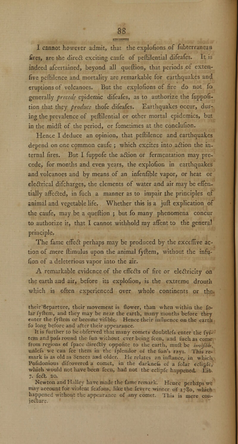 £res, are the dired exciting caufe of peftilential difeafes. It is indeed afcertained, beyond all queflion, that periods of exten- five peftilence and mortality are remarkable for earthquakes and eruptions of volcanoes. But the explofions of fire do not fo generally precscif epidemic difeafes, as to authorize the fuppofi- tion that they produce thofe difeafes. Earthquakes occur, dur- ing the prevalence of peftilential or other mortal epidemics, but in the midft of the period, or fometinies at the conclufion. Hence I deduce an opinion, that peftilence and earthquakes depend on one common caufe ; which excites into adtion the in- ternal fires. But I fuppofe the adion or fermentation may pre- cede, for months and even years, the explofion in earthquakes and volcanoes and by means of an infenfible vapor, or heat or eleftrical difcharges, the elements of water and air may be efien- tially affected, in fuch a manner as to impair the principles cf animal and vegetable life. Whether this is a juft explication of the caufe, may be a queftion ; but fo many phenomena concur to authorize ir, that I cannot withhold ray afTent to the genera! principle. The fame c^aS. perhaps may be produced by the excelllve ac- tion of jnere ftimulus upon the animal fyftem, without the infu- fion of a deleterious vapor into the air, A remarkable evidence of the effefts of fire or eleflricity on the earth and air, before its explofion, is the extreme drouth which is often experienc.:d over whole continents or the. their'fleparturc, their raovement is flower, than when -within the fo- lar fyftem, and they may be near the earth, many months before they enter the fyftem or become vifible. Hence their iniluence on the earth fo long before and after their appearance. It is further to be obferved that many comets doubtlefs enter the fyf- tem and pafs round the fun without ever being fcen, and fuch as come from regions of fpace diredlly oppofitc to the earth, muft be in-uifbk, unlefs wc can fee them in the fplendor of the fun's rays. This re- mark is as old as Seneca and older. He relates ?.n inftance, in which Pofidonious difcovcred a comet, in the darknefc of a folar eclipft, which would not have been fecn, had not the eclipfe happened. liib. 7. fe<Sl. 20. Newton and Halley have made the fame remark. Hence perhdps we may account for violent feafons, like the fevere winter of 1780, which happened without the appearance of any comet. This is mere cori- ieclur;.