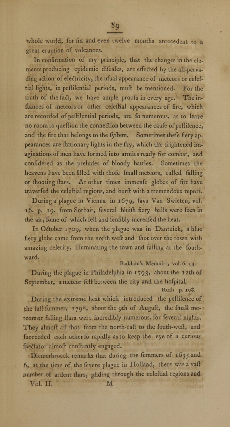 whole world, for fix and even twelve months antecedent to a great eruption of volcanoes. In confirmation of my principle, that the changes in the ele- ments producing epidemic difeafes, are efFeded by the all-perva- ding adion of elecTiricity, the ufual appearance of meteors or celef- tial lights, in peftilential periods, muft be mentioned. For the truth of the faft, we have ample proofs in every age. The in- ftanccs of meteors or other celeftial appearances of fire, which are recorded of peftilential periods, are fo numerous, as to leave no room to queftion the connexion between the caufe of peftllence, and the fire that belongs to the fyftem. Sometimes thefe fiery ap- pearances are ftationary lights in the Iky, which the frightened im- aginations of men have formed into armies ready for combat, and confidered as the preludes of bloody battles. Sometimes the heavens have been filled with thofe fmall meteors, called falling or (hooting ftars. At other times immenfe globes of fire have traverfed the celeftial regions, and burft with a tremendous report. During a plague in Vienna in 1679, fays Van Swieten, vol. 16. p. 19. from Sorbait, feveral bluifti fiery balls were feen in the air, fome of which fell and fenfibly increafed the heat. In Oftober 1709, when the plague was in Dantzick, a blue fiery globe came from the north weft and (hot over the town with amazing celerity, illuminating the town and falling at the fouth- ward. Baddam's Memoirs, vol.6. 14. During the plague in Philadelphia in 1793, about the 12th of September, a meteor feU between the city and the hofpital. Rufli. p. 108. During the extreme heat which introduced the peftilence of the laft fummer, 1798, about the 9th of Auguft, the fmall me- teors or falling ftars were incredibly numerous, for feveral nights. Thsy almoft all (hot from the north-eaft to the fouth-weft, and fucceeded each other fo rapidly as to keep the eye of a curious fpcdtator almoft conftantly engaged. Diemerbroeck remarks that during the fummers of 1635 and 6, at the time of the fevere plague in Hollaed, there wasavaft number of ardent ftars, gliding through the celeftial regions an4