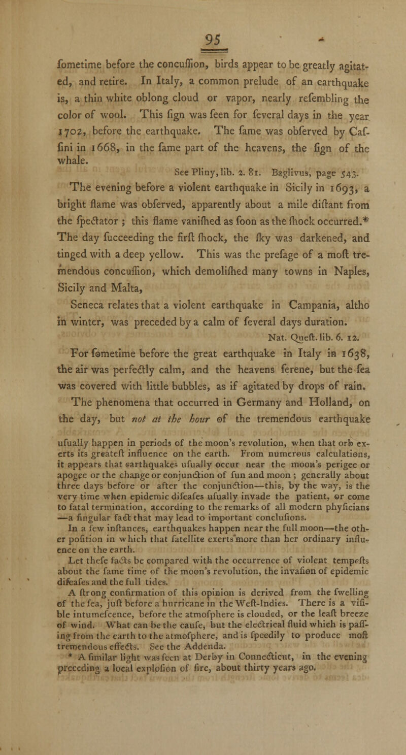 fometime before the concuffion, birds appear to be greatly agitat- ed, and retire. In Italy, a common prelude of an earthquake is, a thin white oblong cloud or vapor, nearly refembling the color of wool. This fign was feen for feveral days in the year 1702, before the earthquake. The fame was obferved by Caf- fini in 1668, in the fame part of the heavens, the fign of the whale. See Pliny, lib. 2. 81. Baglivus, page 543. The evening before a violent earthquake in Sicily in 1693, * bright flame was obferved, apparently about a mile diflant from the fpeflator ; this flame vanifhed as foon as the fliock occurred.* The day fucceeding the firfl: fhock, the flcy was darkened, and tinged with a deep yellow. This was the prefage of a moft tre- mendous concuffion, which demolifhed many towns in Naples, Sicily and Malta, Seneca relates that a violent earthquake in Campania, altho in winter, was preceded by a calm of feveral days duration. Nat. Queft. lib. 6. 12. For fametime before the great earthquake in Italy in 1638, the air was perfectly calm, and the heavens ferene, but the Tea was covered with little bubbles, as if agitated by drops of rain. The phenomena that occurred in Germany and Holland, on the day, but not at the hour ©f the tremendous earthquake ufually happen in periods of the moon's revolution, when that orb ex- erts its greatcft influence on the earth. From numerous calculations, it appears that earthquakes ufually occur near the moon's perigee or apogee or the change or conjundiion of fun and moon ; generally about three days before or after the conjundlion—this, by the way, is the very time when epidemic difeafes ufually invade the patient, or come to fatal termination, according to the remarks of all modern phyficians —a fingular fa6t that may lead to important conclufions. In a few inflances, earthquakes happen near the full moon—the oth- er pofition in which that fatellite exerts'more than her ordinary influ- ence on the earth. Let thcfe faiSts be compared with the occurrence of violent tcmpcfts about the fame time of the moon's revolution, the invafion of epidemic difeafes and the full tides. A ftrong confirmation of this opinion is derived from the fwelHng of thefea, juft before a hurricane in the Weft-Indies. There is a vifi- ble intumefcence, before the atmofphere is clouded, or the leaft breeze of wind. What can be the caufe, but the eledtrical fluid which is pafl- ing from the earth to the atmofphere, and is fpeedily to produce mofl tremendous efFcdVs. See the Addenda. * A fimilar light was fccn at Derby in ConneAicut, in the evening preceding a local exploCon of fire, about thirty years ago.