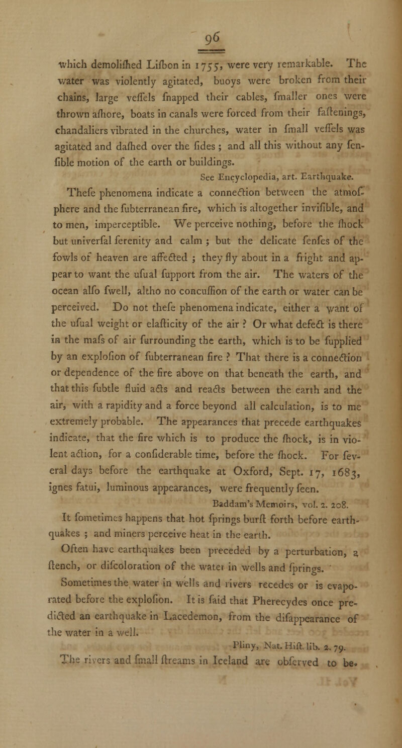 =£i which demolilhed Lifijon in 1755, were vefy remarkable. The water was violently agitated, buoys were broken from their chains, large vefTels fnapped their cables, fmaller ones were thrown afhore, boats in canals were forced from their fartenings, chandaliers vibrated in the churches, water in fmall vefTels was agitated and dafhed over the fides ; and all this without any fcn- fible motion of the earth or buildings. See Encyclopedia, art. Earthquake. Thefe phenomena indicate a connecftion between the atmof- phere and the fubterranean fire, which is altogether invifible, and to men, imperceptible. We perceive nothing, before tiie fhock but univerfal ferenity and calm ; but the delicate fenfes of the fowls of heaven are afFefted ; they fly about in a fright and ap- pear to want the ufual fupport from the air. The waters of tlie ocean alfo fwell, akho no concuffion of the earth or water can be perceived. Do not thefe phenomena indicate, either a 'vvant of the ufual weight or elafticity of the air ? Or what defeft is there ia the mafs of air furrounding the earth, which is to be fupplied by an explofion of fubterranean fire ? That there is a connection or dependence of the fire above on that beneath the earth, and that this fubtle fluid ads and reafts between the earth and the air, with a rapidity and a force beyond all calculation, is to me extremely probable. The appearances that precede earthquakes indicate, that the fire which is to produce the fhock, is in vio- lent adion, for a confiderable time, before the fhock. For fev- eral days before the earthquake at Oxford, Sept. 17, 1683, ignes fatui, luminous appearances, were frequently feen. Baddam's Memoirs, vol. 2. 208. It fometimcs happens that hot fprings burft forth before earth- quakes ; and miners perceive heat in the earth. Often have earthquakes been preceded by a perturbation, a ftench, or difcoloration of the water in wells and fprings. Sometimes the water in wells and rivers recedes or is evapo- rated before the explofion. It is faid that Pherecydes once pre- dided an earthquake in Lacedemon, from the difappearance of the water in a well. Pliny, Nat. Hift. lib. 2. 79. The rivers and fmall ftreams in Iceland are obferved to be-