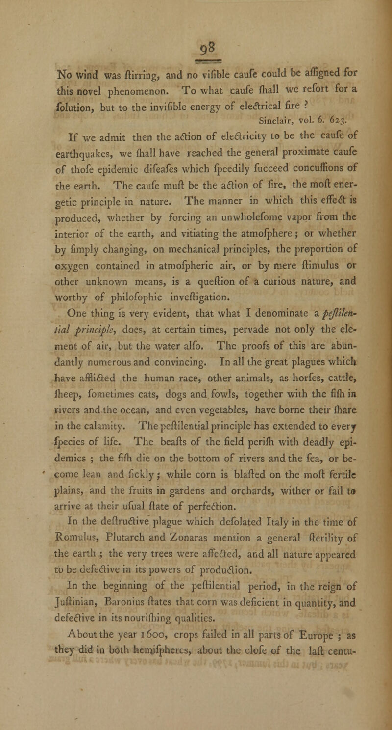 this novel phenomenon. To what caufe fhall we refort for a folution, but to the invifible energy of eleftrical fire ? Sinclair, vol. 6. 623. If we admit then the adion of eledricity to be the caufe of earthquakes, we fhall have reached the general proximate caufe of thofe epidemic difeafes which fpeedily fucceed conculfions of the earth. The caufe muft be the aftion of fire, the moft ener- getic principle in nature. The manner in which this effe6t is produced, whether by forcing an unwholefome vapor from the interior of the earth, and vitiating the atmofphere; or whether by fimply changing, on mechanical principles, the proportion of oxygen contained in atmofpheric air, or by mere ftimulus or other unknown means, is a queftion of a curious nature, and worthy of philofophic inveftigation. One thing is very evident, that what I denominate a pejlllen- tlal principle, does, at certain times, pervade not only the ele- ment of air, but the water alfo. The proofs of this are abun- dantly numerous and convincing. In all the great plagues which have alflifted the human race, other animals, as horfes, cattle, Iheep, fometimes cats, dogs and fowls, together with the filh in rivers and the ocean, and even vegetables, have borne their fhare in the calamity. The peflilential principle has extended to every Ipecies of life. The beads of the field perifh with deadly epi- demics ; the fifh die on the bottom of rivers and the fea, or be- come lean and (ickly j while corn is blafted on the moft fertile plains, and the fruits in gardens and orchards, wither or fail ta arrive at their ufual flate of perfeftion. In the deftrudive plague which defolated Italy in the time of Romulus, Plutarch and Zonaras mention a general ftcrility of the earth ; the very trees were afFeded, and all nature appeared to be defeftive in its powers of produdion. In the beginning of the peftilential period, in the reign of Juftinian, Baronius ftates that corn was deficient in quantity, and defeftive in its nourifliing qualities. About the year 1600, crops failed in all parts of Europe ; as they did in both hemifpheres, about the clofe of the laft centu-