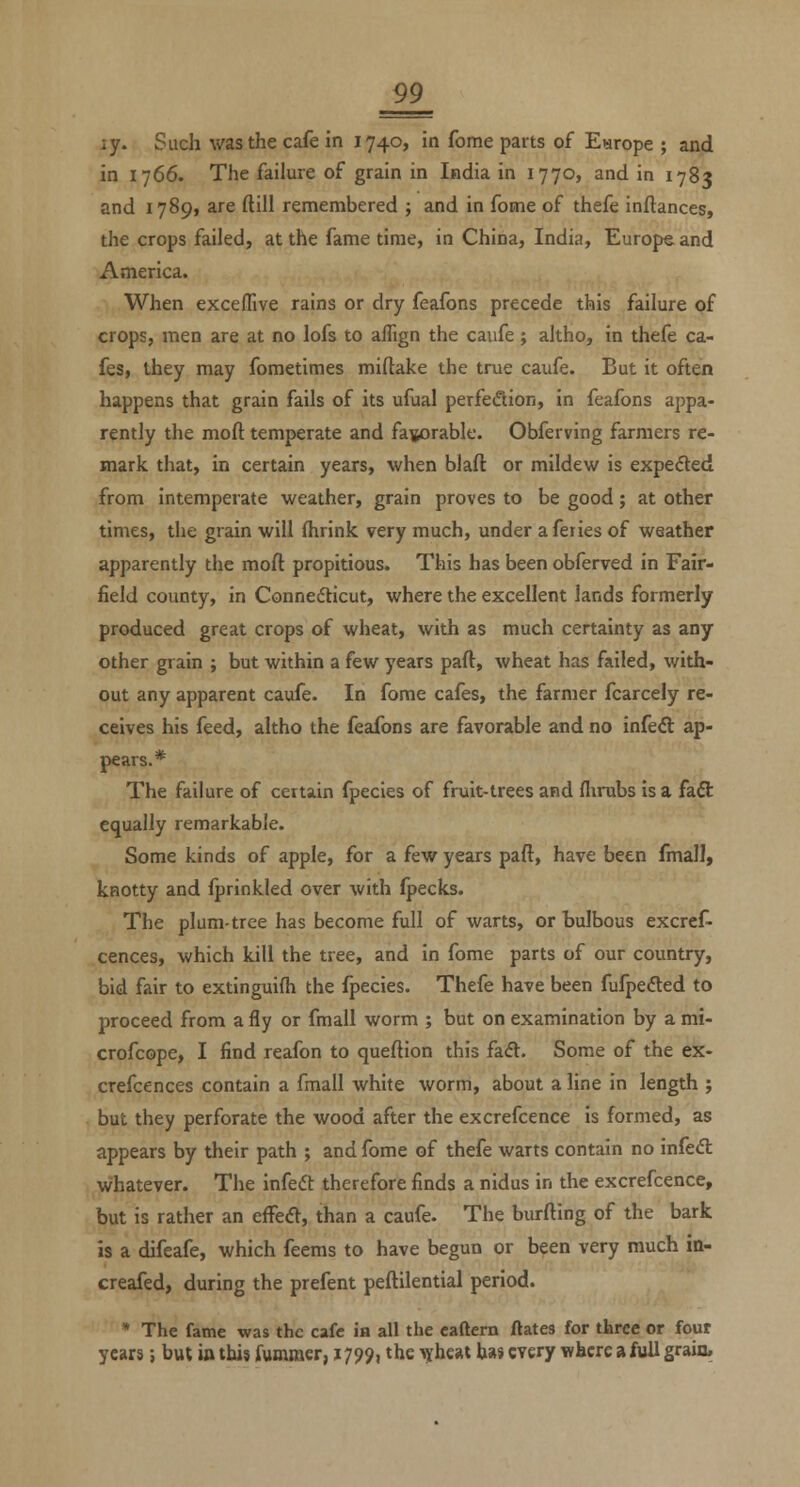 ly. Such was the cafe in 1740, in fome parts of Earope ; and in 1766. The failure of grain in India in 1770, and in 1783 and 1789, are ftill remembered ; and in fome of thefe inftances, the crops failed, at the fame time, in China, India, Europe and America. When excelTive rains or dry feafons precede this failure of crops, men are at no lofs to allign the caufe; altho, in thefe ca- fes, they may fometimes miftake the true caufe. But it often happens that grain fails of its ufual perfedion, in feafons appa- rently the moft temperate and favorable. Obferving farmers re- mark that, in certain years, when blaft or mildew is expefted from intemperate weather, grain proves to be good; at other times, the grain will fhrink very much, under aferies of weather apparently the moft propitious. This has been obferved in Fair- field county, in Connedticut, where the excellent lands formerly produced great crops of wheat, with as much certainty as any other grain ; but within a few years part, wheat has failed, with- out any apparent caufe. In fome cafes, the farmer fcarcely re- ceives his feed, altho the feafons are favorable and no infeft ap- pears.* The failure of certain fpecies of fruit-trees and flirubs is a faft equally remarkable. Some kinds of apple, for a few years paft, have been fmall) knotty and Iprinkled over with (pecks. The plum-tree has become full of warts, or Bulbous excref- cences, which kill the tree, and in fome parts of our country, bid fair to extinguifh the fpecies. Thefe have been fufpefted to proceed from a fly or fmall worm ; but on examination by a mi- crofcope, I find reafon to queftion this fadt. Some of the ex- crefcences contain a fmall white worm, about a line in length ; but they perforate the wood after the excrefcence is formed, as appears by their path ; and fome of thefe warts contain no infedl whatever. The infeft therefore finds a nidus in the excrefcence, but is rather an efFeft, than a caufe. The burfting of the bark is a difeafe, which feems to have begun or been very much in- creafed, during the prefent peftilential period. * The fame was the cafe ia all the eaftcrn ftates for three or four years; but in thi? fumraer, 1799, the ^yheat has every where a full grain.