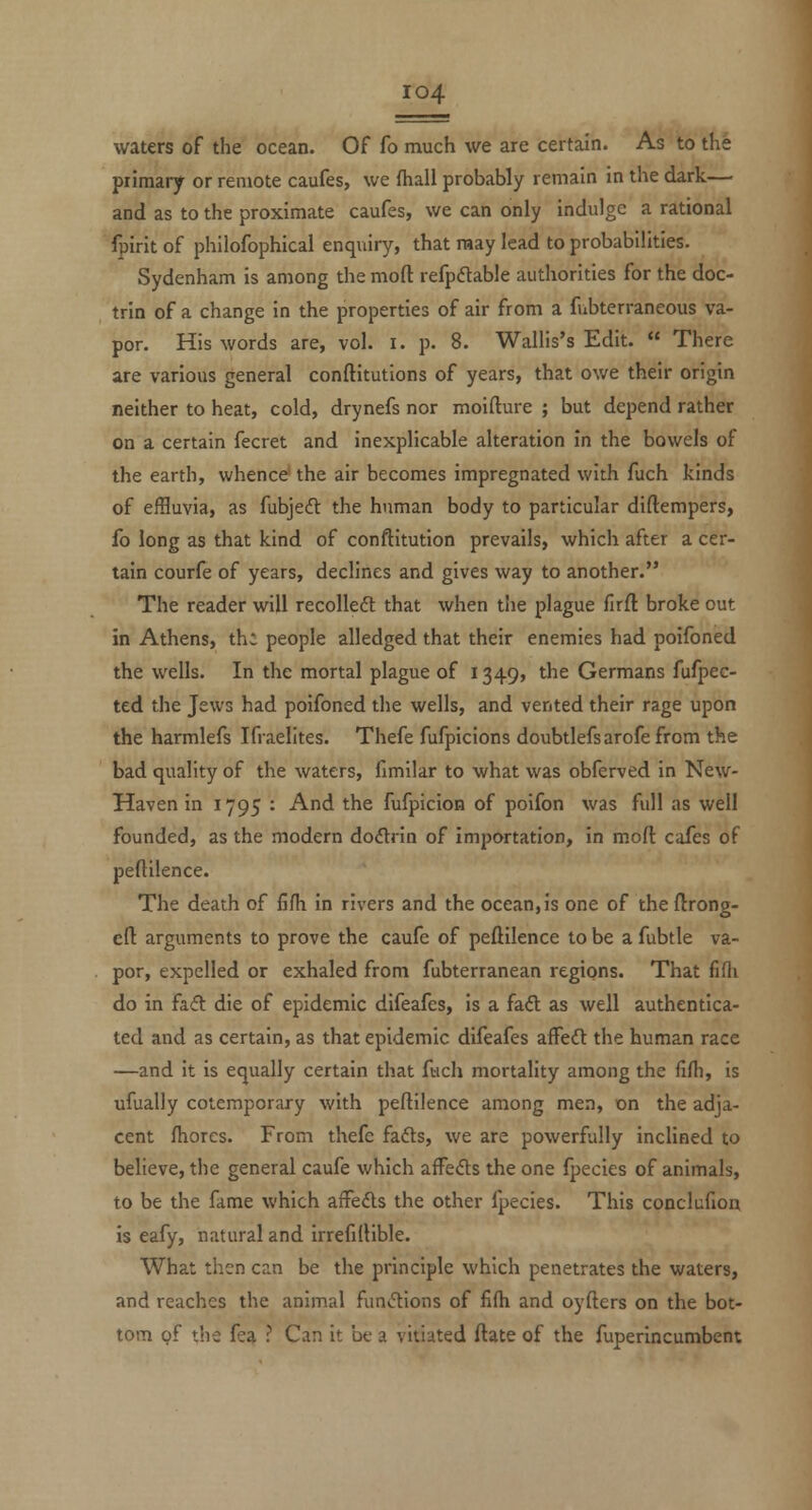 waters of the ocean. Of fo much we are certain. As to the primary or remote caufes, we fhall probably remain in the dark— and as to the proximate caufes, we can only indulge a rational fpirit of philofophical enquiry, that may lead to probabilities. Sydenham is among the mod refpflable authorities for the doc- trin of a change in the properties of air from a fubterraneous va- por. His words are, vol. i. p. 8. Wallis's Edit.  There are various general conftitutions of years, that ov/e their origin neither to heat, cold, drynefs nor moifture ; but depend rather on a certain fecret and inexplicable alteration In the bowels of the earth, whence' the air becomes impregnated with fuch kinds of effluvia, as fubjeft the human body to particular diftempers, fo long as that kind of conftitution prevails, which after a cer- tain courfe of years, declines and gives way to another. The reader will recoiled that when the plague firft broke out in Athens, th; people alledged that their enemies had poifoned the wells. In the mortal plague of 1349, the Germans fufpec- ted the Jews had poifoned the wells, and vented their rage upon the harmlefs Ifraelltes. Thefe fufpicions doubtlefsarofe from the bad quality of the waters, fimilar to what was obferved in New- Haven in 1795 : And the fufpicion of poifon was full as well founded, as the modern dodlrin of importation, in mofl cafes of peftilence. The death of fifh in rivers and the ocean, is one of the ftrong- efl: arguments to prove the caufe of peftilence to be a fubtle va- por, expelled or exhaled from fubterranean regions. That fifli do in fa(5l die of epidemic difeafes, is a faft as well authentica- ted and as certain, as that epidemic difeafes affeft the human race —and it is equally certain that fach mortality among the fifh, is ufually cotemporary with peftilence among men, on the adja- cent fhores. From thefe fads, we are powerfully inclined to believe, the general caufe which aiFefts the one fpecies of animals, to be the fame which affeds the other fpecies. This conclufion is eafy, natural and irrefiftible. What then can be the principle which penetrates the waters, and reaches the animal fundions of fifh and oyfters on the bot- tom pf the fea ? Can it be a vitiated ftate of the fuperincumbent