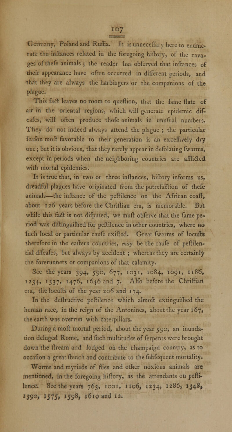Germany, Poland and R.uffia. It is unneceiTary here to enume- rate the inftances related in the foregoing hiftory, of tlie rava- ges of thefe animals ; the reader has obferved that inflances of their appearance have often occurred in different periods, and that they are always the harbingers or the companions of the plague. This fa(5t leaves no room to queftion, that the fame ftate of air in the oriental regions, which will generate epidemic dif- eafes, will often produce thofe animals in unufual numbers. They do not indeed always attend the plague ; the particular feafon moft favorable to their generation is an exceffively dry one; but it is obvious, that they rarely appear in defolating fwarms, except in periods when the neighboring countries are afflided with mortal epidemics. It is true that, in two or three inflances, hifiory informs us, dreadful plagues have originated from the putrefadion of thefe animals—the inftance of the peftilence on the African coafl, about 126 years before the Chriflian era, is memorable. But while this fadl is not difputed, we muft obferve that the fame pe- riod was diftinguifhed for peflilence in other countries, where no fuch local or particular caufe exifled. Great fwarms of locufls therefore in the eaflern countries, may be the caufe of peftilen- tial difeafes, but always by accident ; whereas tiiey are certainly the forerunners or companions of that calamity. See the years 394, 590, 677, 1031, 1084, 1091, 1186, 1234, I337> 1476, 1646 and 7. Alfo befoVe the Chrifliart era, the locufls of the year 206 and 174. In the deflrudive peflilence which almofl extinguifhed the human race, in the reign of the Antonines, about the year 167, the earth was overrun with caterpillars. During a mofl mortal period, about the year 590, an inunda- tion deluged Rome, and fuch multitudes of ferpents were brought down the flream and lodged on the champaign country, as to occafion a great ftench and contribute to the fubfequent mortality. Worms and myriads of flies and other noxious animals are mentioned, in the foregoing hifiory, as the attendants on pefli- lence. See the years 763, 1001,H06, 1234, 1286, 1348, '39o> i575» '598; i6ioandi2.