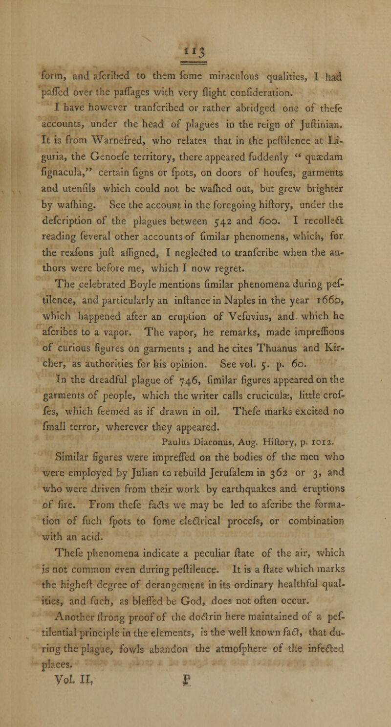 form, and afcrlbed to them fome miraculous qualities, I had pafTcd over the pafTages \'/ith very flight confideration. I have however tranfcribed or rather abridged one of thefe accounts, under the head of plagues in the reign of Juftinian. It is from Warnefred, who relates that in the peftilence at Li- guria, the Genoefe territory, there appeared fuddenly  quaedam fignacula, certain figns or fpots, on doors of houfes, garments and utenfils which could not be waflied out, but grew brighter by wafhing. See the account in the foregoing hiftory, under the defcription of the plagues between 542 and 600. I recolleft reading feveral other accounts of fimilar phenomena, which, for the reafons jufl: afligned, I negledled to tranfcribe when the au- thors were before me, which I now regret. The celebrated Boyle mentions fimilar phenomena during pef- tilence, and particularly an inftance in Naples in the year 1660, which happened after an eruption of Vefuvius, and which he afcribes to a vapor. The vapor, he remarks, made impreffions of curious figures on garments ; and he cites Thuanus and Kir« cher, as authorities for his opinion. See vol. 5. p. 60. In the dreadful plague of 746, fimilar figures appeared on the garments of people, which the writer calls cruciculse, little crof- fes, which feemed as if drawn in oil. Thefe marks excited no fmall terror, wherever they appeared. Paulus Diaconus, Aug. Hidory, p. 1012. Similar figures v/ere imprefled oh the bodies of the men who were employed by Julian to rebuild Jerufalem in 362 or 3, and who were driven from their work by earthquakes and eruptions of fire. From thefe fads we may be led to afcribe the forma- tion of fuch fpots to fome eleflrical procefs, or combination with an acid. Thefe phenomena indicate a peculiar ftate of the air, which js not common even during peflilence. It is a ftate which marks the highefl degree of derangement in its ordinary healthful qual- ities, and fuch, as blefTed be God, does not often occur. Another (trong proof of the doftrin here maintained of a pef- tilential principle in the elements, is the well known faft, that du- ring the plague, fowls abandon the atmofphere of the infeded places. Vol. ir, £
