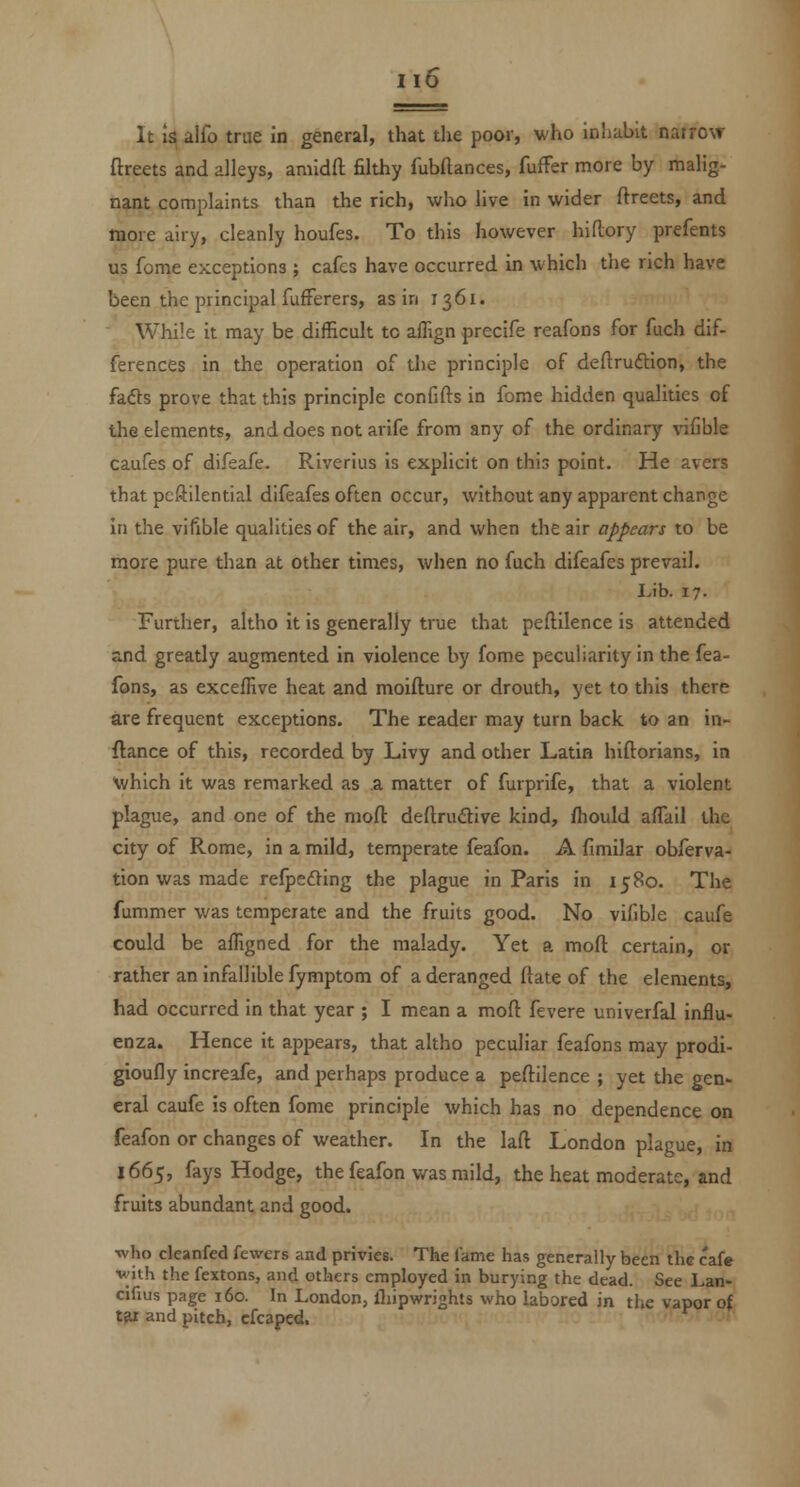 It Is alfo true in general, that the poor, who inliabit narrow ftreets and alleys, amidfl: filthy fubftances, fufFer more by malig- nant complaints than the rich, who live in wider ftreets, and more airy, cleanly houfes. To this however hiftory prefents us feme exceptions ; cafes have occurred in which the rich have been the principal fufFerers, as in 1361. While it may be difficult to affign precife reafons for fuch dif- ferences in the operation of the principle of deftruftion, the fafts prove that this principle confifts in fome hidden qualities of the elements, and does not arife from any of the ordinary vifible caufes of difeafe. Riverius is explicit on this point. He avers that pcftilential difeafes often occur, without any apparent change In the vifible qualities of the air, and when the air appears to be more pure than at other times, when no fuch difeafes prevail. Lib. 17. Further, altho it is generally true that peftilence is attended and greatly augmented in violence by fome peculiarity in the fea- fons, as exceffive heat and moifture or drouth, yet to this there are frequent exceptions. The reader may turn back to an in- flance of this, recorded by Livy and other Latin hiftorians, in V/hich it was remarked as a matter of furprife, that a violent plague, and one of the niofl: deflrudive kind, fhould affail the city of Rome, in a mild, temperate feafon. A fimilar obferva- tion was made refpeding the plague in Paris in 1580. The fummer was temperate and the fruits good. No vifible caufe could be affigned for the malady. Yet a moft certain, or rather an infallible fymptom of a deranged (late of the elements, had occurred in that year ; I mean a moft fevere univerfal influ- enza. Hence it appears, that altho peculiar feafons may prodi- gioufly increafe, and perhaps produce a peftilence ; yet the gen- eral caufe is often fome principle which has no dependence on feafon or changes of weather. In the laft London plague, in 1665, fays Hodge, the feafon was mild, the heat moderate, and fruits abundant and good. ■who cleanfed fewers and privies. The lame has generally been the cafe v'ith the fextons, and others employed in burying the dead. See Lan- cifius page 160. In London, fliipwrights who labored in the vapor of t^ and pitch, cfcaped.