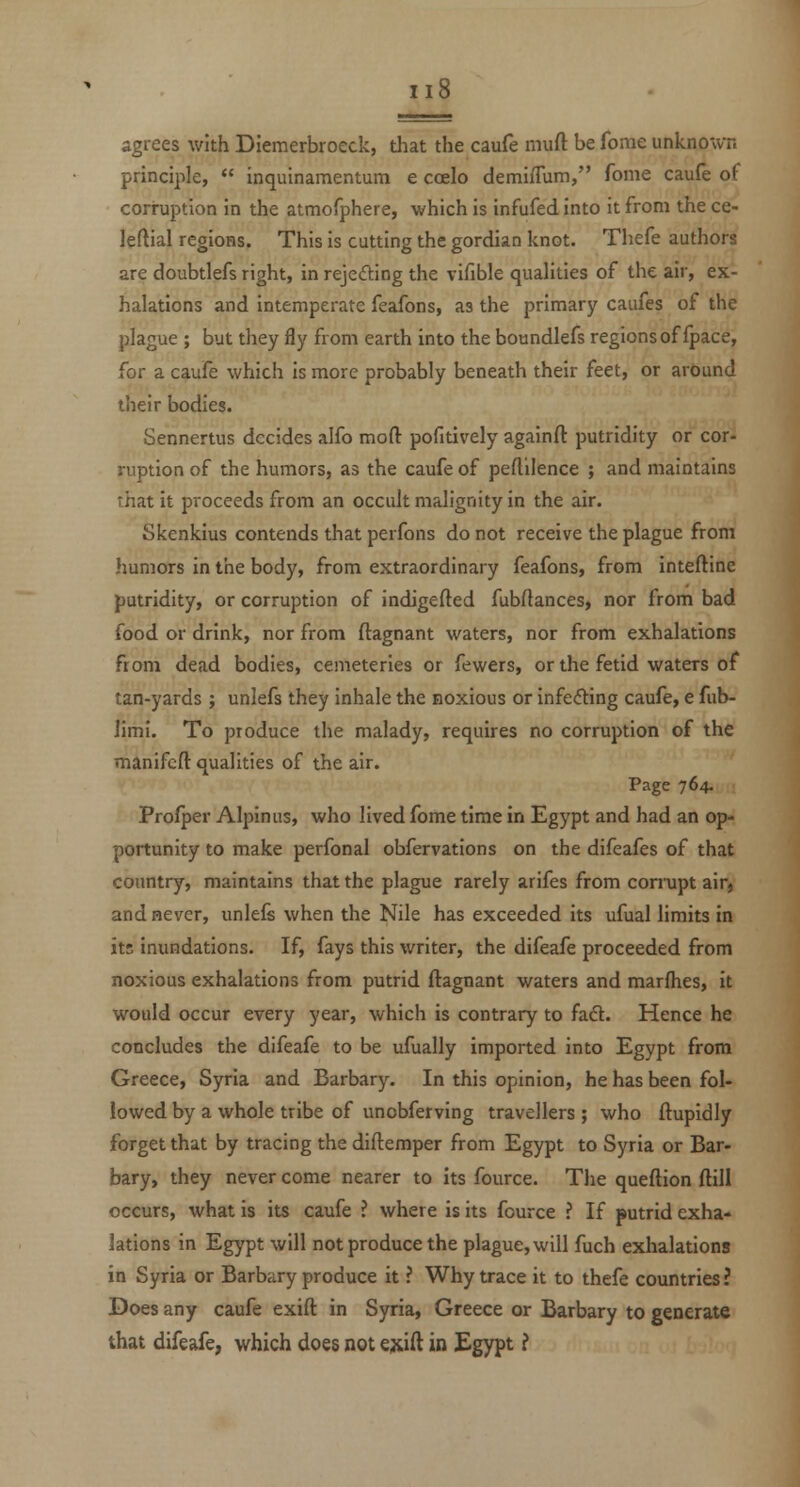 agrees with Diemerbroeck, that the caufe inuft be forae unknown principle,  inquinamentum e coelo demiflum, fonie caufe of corruption in the atmofphere, which is infufed into it from the ce- leftial regions. This is cutting the gordian knot. Thefe authors are doubtlefs right, in rejccfting the vifible qualities of the air, ex- halations and intemperate feafons, as the primary caufes of the plague ; but they fly from earth into the boundlefs regions of fpace, for a caufe which Is more probably beneath their feet, or around their bodies. Sennertus decides alfo mofl: pofitively againfl: putridity or cor- ruption of the humors, as the caufe of peftilence ; and maintains that it proceeds from an occult malignity in the air. Skenkius contends that perfons do not receive the plague from humors in the body, from extraordinary feafons, from inteftine putridity, or corruption of indigefted fubftances, nor from bad food or drink, nor from ftagnant waters, nor from exhalations from dead bodies, cemeteries or fewers, or the fetid waters of tan-yards ; unlefs they inhale the noxious or infeding caufe, e fub- limi. To produce the malady, requires no corruption of the manifcft qualities of the air. Page 764. Profper Alpinus, who lived fome time in Egypt and had an op- portunity to make perfonal obfervations on the difeafes of that country, maintains that the plague rarely arifes from corrupt aifj and never, unlefs when the Nile has exceeded its ufual limits in its inundations. If, fays this writer, the difeafe proceeded from noxious exhalations from putrid ftagnant waters and marflies, it would occur every year, which is contrary to faft. Hence he concludes the difeafe to be ufually imported into Egypt from Greece, Syria and Barbary. In this opinion, he has been fol- lowed by a whole tribe of unobferving travellers ; who ftupidly forget that by tracing the diftemper from Egypt to Syria or Bar- bary, they never come nearer to its fource. The queftion ftill occurs, what is its caufe ? where is its fource ? If putrid exha- lations in Egypt will not produce the plague, will fuch exhalations in Syria or Barbary produce it ? Why trace it to thefe countries ? Does any caufe exift in Syria, Greece or Barbary to generate that difeafe, which does not ejxift in Egypt ?