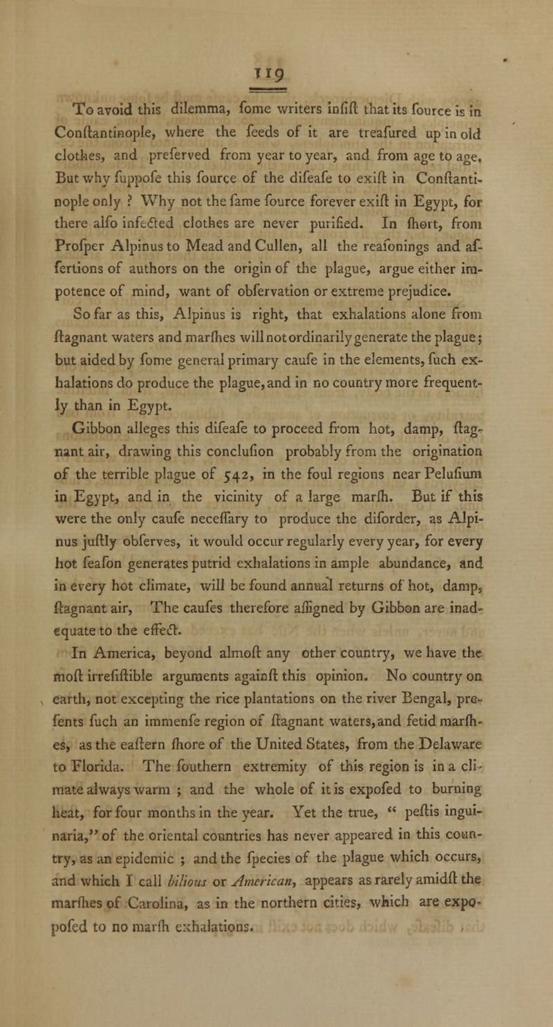 To avoid this dilemma, fome writers infift that its fource is in Conftantinople, where the feeds of it are treafured up in old clothes, and preferved from year to year, and from age to age. But why fuppofe this fource of the difeafe to exifl: in Conftanti- nople only ? Why not the fame fource forever exifl: in Egypt, for there alfo infeded clothes are never purified. In Ihoit, from Profper Alpinus to Mead and Cullen, all the reafonings and af- fertions of authors on the origin of the plague, argue either im- potence of mind, want of obfervation or extreme prejudice. So far as this, Alpinus is right, that exhalations alone from ftagnant waters and marfhes will not ordinarily generate the plague; but aided by fome general primary caufe in the elements, fuch ex- halations do produce the plague, and in no country more freq^uent- ly than in Egypt. Gibbon alleges this difeafe to proceed from hot, damp, ftag- nant air, drawing this conclufion probably from the origination of the terrible plague of 542, in the foul regions near Pelufium in Egypt, and in the vicinity of a large marfh. But if this were the only caufe neceflary to produce the diforder, as Alpi- nus juftly obferves, it would occur regularly every year, for every hot feafon generates putrid exhalations in ample abundance, and in every hot climate, will be found annual returns of hot, damp, ftagnant air, The caufes therefore ailigned by Gibbon are inad- equate to the effcd:. In America, beyond almoft any other country, we have the moft irrefiftible arguments againft this opinion. No country on earth, not excepting the rice plantations on the river Bengal, pre- fents fuch an immenfe region of ftagnant waters, and fetid marfh- es, as the eaflern fhore of the United States, from the Delaware to Florida. The fouthern extremity of this region is in a cli- mate always warm ; and the whole of it is expofed to burning heat, for four months in the year. Yet the true,  peftis ingui- naria, of the oriental countries has never appeared in this coun- try, as an epidemic ; and the fpecies of the plague which occurs, and which I call l^ilious or American, appears as rarely amidft the marflies of Carolina, as in the northern cities, which are expo- pofed to no marfh exhalations.