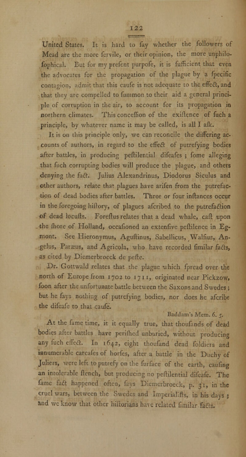 United States. It is hard to fay whether the followers of Mead are the more fervile, or their opinion, the more unphllo- fophical. But for my prefent purpofe, it is fufficicnt that even the advocates for the propagation of the plague by a fpecific contagion, admit that this caufe is not adequate to the effeft, and that they are compelled to fummon to their aid a general princi- ple of corruption in the air, to account for its propagation in northern climates. This conceffion of the exiflence of fuch a principle, by whatever name it may be called, is all I afk. It is on this principle only, we can reconcile the differing ac- counts of authors, in regard to the efFedl of putrefying bodies after battles, in producing peftilential difeafes ; fome alleging that fuch corrupting bodies will produce the plague, and others denying the faft. Julius Alexandrinus, Diodorus Siculus and other authors, relate that plagues have arifen from the putrefac- tion of dead bodies after battles. Three or four inftances occur in the foregoing hiftory, of plagues afcribed to the putrefaflion of dead locufls. Foreftus relates that a dead whale, call upon the fliore of Ilolland, occafioned an extenfive peftilence in Eg- niont. See Hieronymus, Aguftinus, Sabellicus, Walfius, An- gelas, Parous, and Agricola, v/ho have recorded Gmilar fads, as cited by Diemerbroeck de pefte. Dr. Gottwald relates that the plague which fpread over the north of Europe from 1702 to 17 11, originated near Pickzow, foon after the unfortunate battle between the Saxons and Swedes; but he fays nothing of putrefying bodies, nor does he afcribe the difeafe to that caufe. Baddam's Mem. 6. 5. At the fame time, it it equally true, that thoufands of dead bodies after battles have periflicd unburied, without producing any fuch effedl. In 1642, eight thoufand dead foldiers and innumerable carcafes of horfes, after a battle in the Duchy of Juliers, v/ere left to putrefy on the furface of the earth, caufing an intolerable ftench, but producing no peftilential difeafe. The fame faft happened often, fays Diemerbroeck, p. 31, in the cruel wars, between the Swedes and Imperiallfts, in his days ; and we know that other hiltorlans have related fimilar fafts.