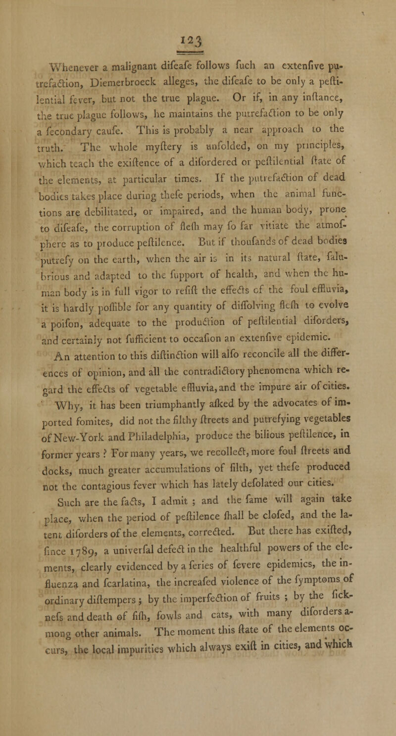 Whenever a malignant difeafe follows fucli an extenfive pu- trefadion, Diemerbroeck alleges, the difeafe to be only a pefti- lential fever, but not the true plague. Or if, in any inftance, the true plague follows, he maintains the putrefaftion to be only a fecondary caufe. This is probably a near approach to the truth. The whole myftery is unfolded, on my prmciples, which teach the exiftence of a difordered or peftilential ftatc of the elements, at particular times. If the putrefaftion of dead bodies takes place daring thefe periods, when the animal func- tions are debilitated, or impaired, and the human body, prone to difeafe, the corruption of flefli may fo far vitiate the atmof- phere as to produce peftilcnce. But if thoufands of dead bodies putrefy on the earth, when the air is in its natural ftate, falu- hrious and adapted to the fupport of health, and when the hu- man body is in full vigor to refift the efFefls cf the foul effluvia, it is hardly poflible for any quantity of difTolving flcfh to evolve a poifon, adequate to the produdion of peflilential diforders, and certainly not fafficient to occafion an extenfive epidemic. An attention to this diftinftion will alfo reconcile all the differ- ences of opinion, and all the contradidory phenomena which re- gard the effefts of vegetable effluvia, and the impure air of cities. Why, it has been triumphantly aflced by the advocates of im- ported fomites, did not the filthy ftreets and putrefying vegetables of New-York and Philadelphia, produce the bilious peftilence, in former years ? For many years, we recoUeft, more foul ftreets and docks, much greater accumulations of filth, yet thefe produced not the contagious fever which has lately defolated our cities. Such are the fa^s, I admit ; and the fame will again take place, when the period of peftilence fhall be clofed, and the la- tent diforders of the elements, correded. But there has exifted, fincei789, a univerfal defed in the healthful powers of the ele- ments, clearly evidenced by a feries of fevere epidemics, the in- fluenza and fcarlatina, the increafed violence of the fymptoms of ordinary diftempers ; by the imperfedion of fruits ; by the fick- nefs and death of fiffl, fowls and cats, with many diforders a- mong other animals. The moment this ftate of the elements oc- curs, the local impurities which always exift in cities, and which