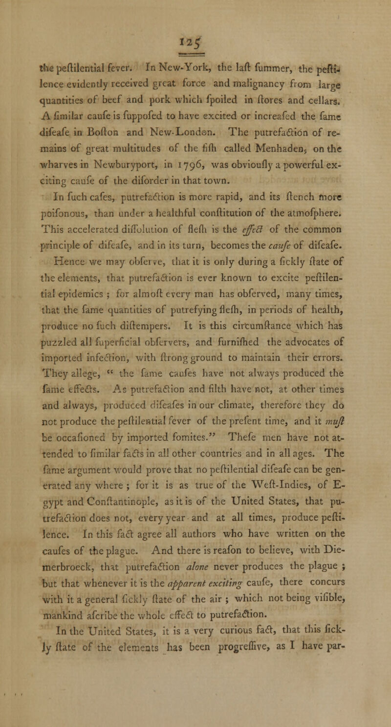 the peftilentlal fever. In New-York, the laft fummer, the pefti- lence evidently received great force and malignancy from large quantities of beef and pork which fpoiled in ftores and cellars. A fimilar caufe is fuppofed to have excited or increafed the fame difeafe in Bolton and New-Londan. The putrcfaftion of re- mains of great multitudes of the fifh called MenhadcDj on the wharves in Newburyport, in 1796, was obvioufly a powerful ex- citing caufe of the diforder in that town. In fuch cafes, putrefaiftion is more rapid, and its flench more poifonous, than under a healthful conftitution of the atmofphere. This accelerated diiTolution of flefli is the e^c8 of the common principle of difeafe, and in its turn, becomes the caufe of difeafe. Hence we may obferve, that it is only during a fickly ftate of the elements, thar putrefa(9:ion is ever known to excite peftilen- tial epidemics ; for almoft every man has obferved, many times, that the fame quantities of putrefying flefli, in periods of health, produce no fiich diftempers. It is this cirtumftance which has puzzled all fuperficial obfervers, and furnilhed the advocates of imported infedion, with ftrong ground to maintain their errors. They allege, *' the fame caufes have not always produced the fame tfFefls. As putrefadlion and filth have not, at other times and always, produced difeafes in our climate, therefore they do not produce the peftllential fever of the prefent time, and it mu/l be occafioned by imported fomites. Thefe men have not at- tended to fimilar fafts in all other countries and in all ages. The fame argument v/ould prove that no peftilential difeafe can be gen- erated any where ; for it is as true of the Weft-Indies, of E- gypt and Conftantinople, as it is of the United States, that pu- trefacflion does not, every year and at all times, produce pefti- Jence. In this fafi: agree all authors who have written on the caufes of the plague. And there is reafon to believe, with Die- merbroeck, that putrefaction alone never produces the plague ; but that whenever it is the apparent exciting caufe, there concurs with it a general fickly ftatc of the air ; which not being vifible, mankind afcribe the whole efFe£t to putrefaAion. In the United States, it is a very curious fad, that this fick- jy ftate of the elemeats has been progreffive, as I have par-