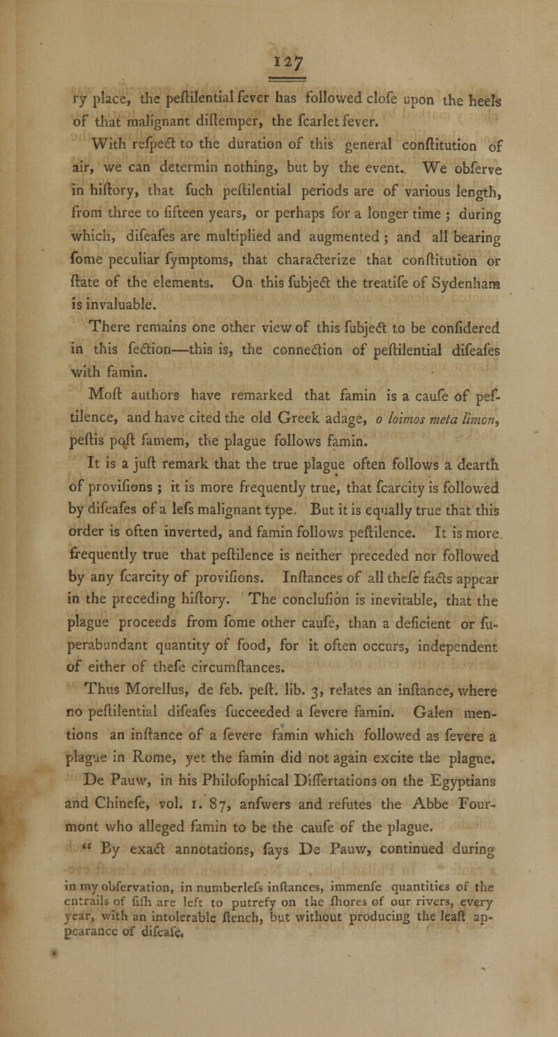 ry place, the peftilential fever has followed clofe upon the heek of that malignant diftemper, the fcarlet fever. With refpedl to the duration of this general conftitution of air, we can determin nothing, but by the event. We obferve in hiftory, that fuch peftilential periods are of various lentnh, from three to fifteen years, or perhaps for a longer time ; during which, difeafes are multiplied and augmented ; and all bearing fome peculiar fymptoms, that charafterize that conftitution or (late of the elements. On this fubjedt the treatife of Sydenham is invaluable. There remains one other view of this fubjedt to be confidered in this fedtion—this is, the connection of peftilential difeafes with famin. Mofl: authors have remarked that famin is a caufe of pef- tilence, and have cited the old Greek adage, o loimos meta Umon, peftis p(^ faniem, the plague follows famin. It is a juft remark that the true plague often follows a dearth of provifions ; it is more frequently true, that fcarcity is followed by difeafes of a lefs malignant type. But it is equally true that this order is often inverted, and famin follows peftilence. It is more. frequently true that peftilence is neither preceded nor followed by any fcarcity of provifions. Inftances of all thcfc fads appear in the preceding hiftory. The conclufion is inevitable, that the plague proceeds from fome other caufe, than a deficient or fu- perabiindant quantity of food, for it often occurs, independent of either of thefe circumftances. Thus Morellus, de feb. pert. lib. 3, relates an inftance, where no peftilential difeafes fucceeded a fevere famin. Galen men- tions an inftance of a fevere famin which followed as fevere a plague in Rome, yet the famin did not again excite the plague. De Pauw, in his Philofophical DifTertations on the Egyptians and Chinefe, vol. i. 87, anfwers and refutes the Abbe Four- mont who alleged famin to be the caufe of the plague.  By exad annotations, fays De Pauw, continued during inmyobfervation, in numbcrlefs inftances, immenfe quantities of the entrails of fifli are left to putrefy on the fliores of our rivers, every year, with an intolerable ftench, but without producing the leaft ap- pearance of difcafe.