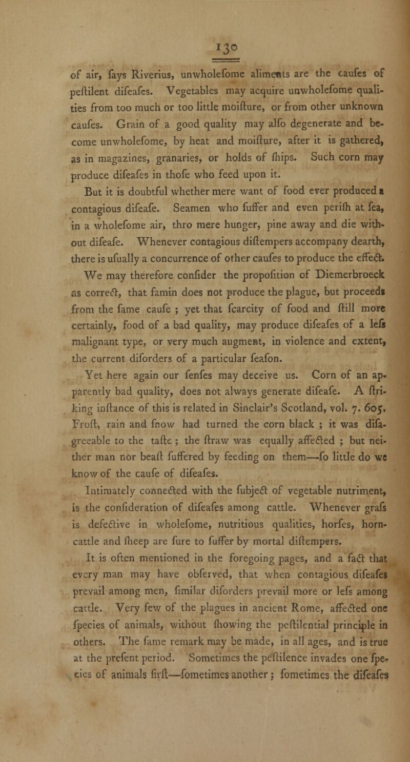 of air, fays Riverius, unwholefome alimetits are the caufes of peftilent difeafcs. Vegetables may acquire unwholefome quali- ties from too much or too little moifture, or from other unknown caufes. Grain of a good quality may alfo degenerate and be- come unwholefome, by heat and moifture, after it is gathered, as in magazines, granaries, or holds of fiiips. Such corn may produce difeafes in thofe who feed upon it. But it is doubtful whether mere want of food ever produced t contagious difeafe. Seamen who fuffer and even perifh at fea, in a wholefome air, thro mere hunger, pine away and die with- out difeafe. Whenever contagious diftempers accompany dearth, there is ufually a concurrence of other caufes to produce the effed. We may therefore confider the propofition of Diemerbroeck as corrert, that famin does not produce the plague, but proceeds from the fame caufe ; yet that fcarcity of food and ftill more certainly, food of a bad quality, may produce difeafes of a lefs malignant type, or very much augment, in violence and extent, the current diforders of a particular feafon. Yet here again our fenfes may deceive us. Corn of an ap* patently bad quality, does not always generate difeafe. A ftri- king inft^ance of this is related in Sinclair's Scotland, vol. 7. 605. Froft, rain and fnow had turned the corn black ; it was difa- greeable to the tafte ; the ftraw was equally afFefted ; but nei- ther man nor beaft fufFered by feeding on them—fo little do we know of the caufe of difeafes. Intimately connefted with the fubjed: of vegetable nutriment, is the confideration of difeafes among cattle. Whenever grafs is defedive in wholefome, nutritious qualities, horfes, horn- cattle and flieep are fure to fuffer by mortal diftempers. It is often mentioned in the foregoing pages, and a fa6t that every man may have obferved, that when contagious difeafeJ prevail among men, fimilar diforders prevail more or lefs among cattle. Very few of the plagues in ancient Rome, afFeded one fpecies of animals, without fliowing the peftilential princi|)le in others. The fame remark may be made, in all ages, and is true at the prefent period. Sometimes the pe'ftilence invades one fpe- cies of animals firft;—fometimes another; fometimes the difeafes