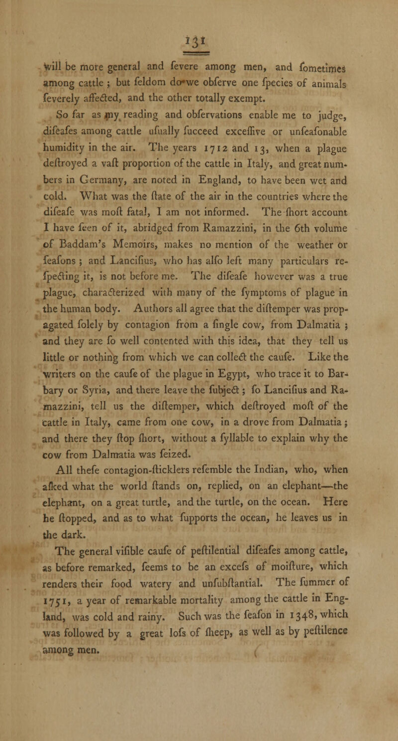 IE Vfill be more general and fevere among men, and fometlmes among cattle ; but feldom do»we obferve one fpecies of animals feverely afFeded, and the other totally exempt. So far as ,piy_ reading and obfervations enable me to judge, difeafes among cattle ufually fucceed exceffive or unfeafonable humidity in the air. The years 1712 and 13, when a plague deftroyed a vaft proportion of the cattle in Italy, and great num- bers in Germany, are noted in England, to have been wet and cold. What was the ftate of the air in the countries where the difeafe was moft fatal, I am not informed. The fhort account I have feen of it, abridged from Ramazzini, in the 6th volume of Baddam's Memoirs, makes no mention of the weather or feafons ; and Lancifius, who has alfo left many particulars re- {pecfling it, is not before me. The difeafe however was a true plague, charaifterized with many of the fymptoms of plague in the human body. Authors all agree that the diftemper was prop- agated folely by contagion from a fingle cow, from Dalmatia ; and they are fo well contented with this idea, that they tell us little or nothing from which we can colleft the caufe. Like the >vriters on the caufe of the plague in Egypt, who trace it to Bar-* bary or Syria, and there leave the fubjedt; fo Lancifius and Ra- mazzini, tell us the diftemper, which deftroyed moft of the cattle in Italy, came from one cow, in a drove from Dalmatia; and there they ftop fliort, without a fyllable to explain why the cow from Dalmatia was feized. All thefe contagion-fticklers refemble the Indian, who, when allced what the world ftands on, replied, on an elephant—the elephant, on a great turtle, and the turtle, on the ocean. Here he ftopped, and as to what fupports the ocean, he leaves us in the dark. The general vifible caufe of peftilential difeafes among cattle, as before remarked, feems to be an excefs of moifture, which renders their food watery and unfubftantial. The fummer of 1751, a year of remarkable mortality among the cattle in Eng- land, was cold and rainy. Such was the feafon in 1348, which was followed by a great lofs of fiieep, as well as by peftilence among men.