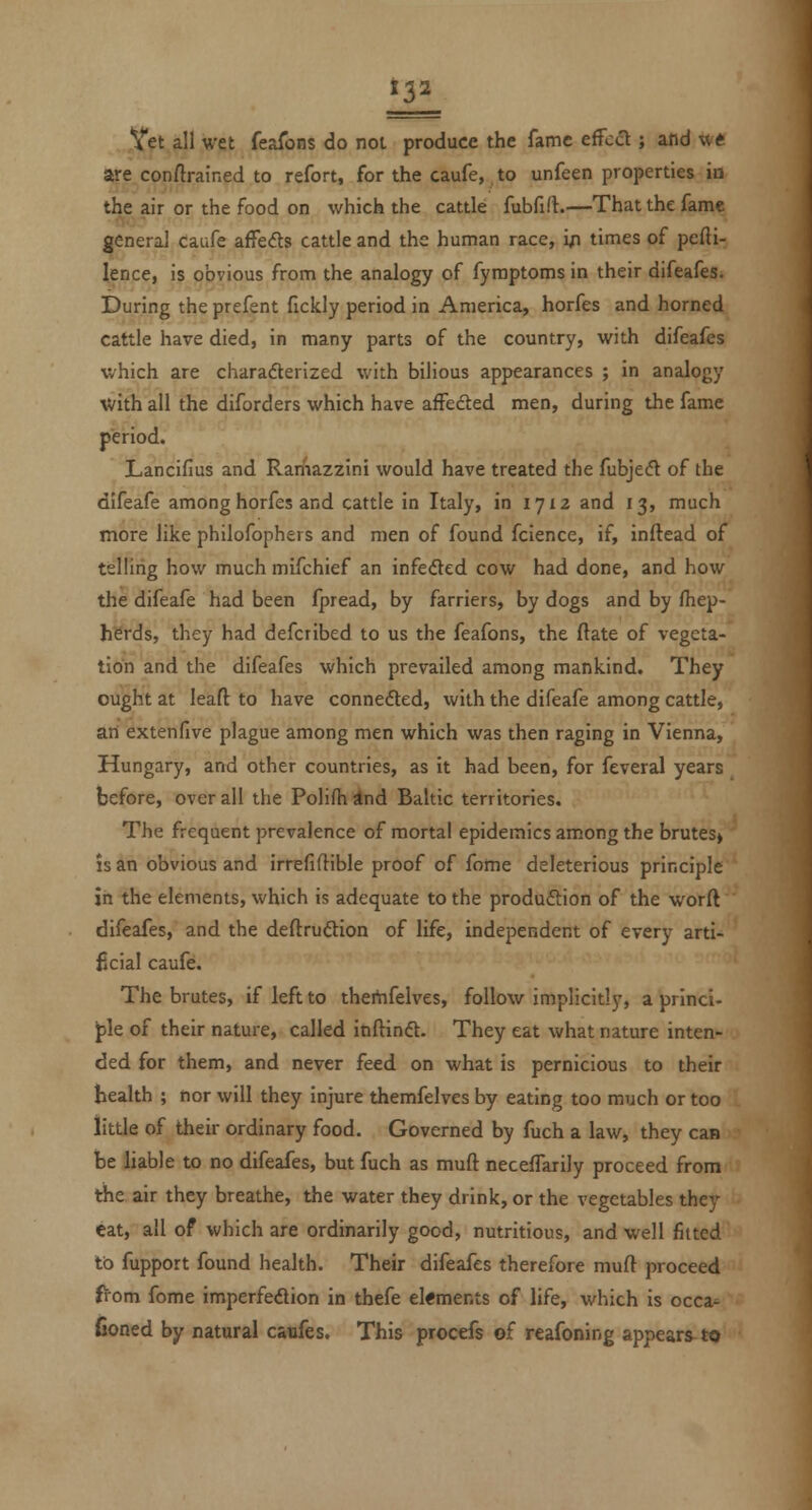 Hi Vet all wet feaTons do not produce the fame effect; and w« are conftrained to refort, for the caufe, to unfeen properties in the air or the food on which the cattle fubfifl.—That the fame general caufe affeds cattle and the human race, i;i times of pefti- lence, is obvious from the analogy of fyraptoms in their difeafes. During the prefent fickly period in America, horfes and horned cattle have died, in many parts of the country, with difeafes which are charadlerized with bilious appearances ; in analogy with all the diforders which have affedted men, during the fame period. Lancifius and Ramazzini would have treated the fubjefl of the difeafe among horfes and cattle in Italy, in 1712 and 13, much more like philofophers and men of found fcience, if, inftead of telling how much mifchief an infeded cow had done, and how the difeafe had been fpread, by farriers, by dogs and by fiiep- herds, they had defcribed to us the feafons, the ftate of vegeta- tion and the difeafes which prevailed among mankind. They ought at leaft to have connedted, with the difeafe among cattle, an extenfive plague among men which was then raging in Vienna, Hungary, and other countries, as it had been, for feveral years before, overall the Polifhslnd Baltic territories. The frequent prevalence of mortal epidemics among the brutes» IS an obvious and irrefiftible proof of fome deleterious principle in the elements, which is adequate to the produftion of the worft difeafes, and the deftruftion of life, independent of every arti- ficial caufe. The brutes, if left to thertifelves, follow implicitly, a princi- J)le of their nature, called inftinft. They eat what nature inten- ded for them, and never feed on what is pernicious to their health ; nor will they injure themfelves by eating too much or too little of their ordinary food. Governed by fuch a law, they can be liable to no difeafes, but fuch as muft neceffarily proceed from the air they breathe, the water they drink, or the vegetables they eat, all of which are ordinarily good, nutritious, and well fitted to fupport found health. Their difeafes therefore muft proceed from fome imperfeflion in thefe el«ments of life, which is occa- fioned by natural caufes. This procefs of reafoning appears^ to