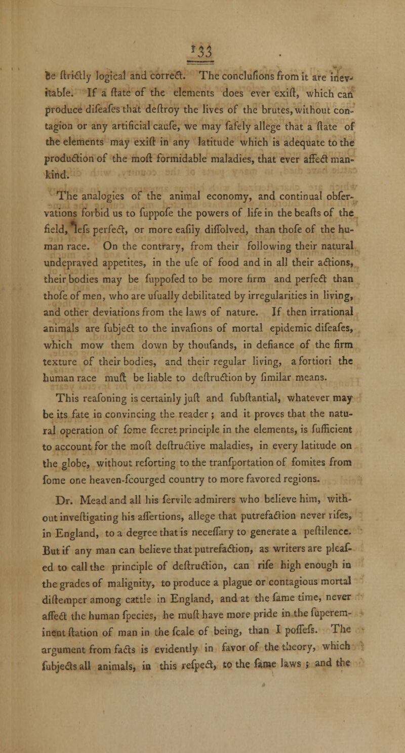 te (Iriftly logical and correft. The concluficms from it are inev- itable. If a ftate of the elements does ever exift, which caii produce difeafes tha!t deftroy the lives of the brutes, without con- tagion or any artificial caufe, we may fafely allege that a ftate of the elements may exift in any latitude which is adequate to the production of the moft formidable maladies, that ever afFed man- kind. The analogies of the animal economy, and continual obfer- vations forbid us to fuppofe the powers of life in the hearts of the field, efs perfedt, or more eafily diflblved, than thofe of the hu- man race. On the contrary, from their following their natural undepraved appetites, in the ufe of food and in all their a(5tions, their bodies may be fuppofed to be more firm and perfeft than thofe of men, who are ufually debilitated by irregularities in living, and other deviations from the laws of nature. If then irrational animals are fubjeft to the invafions of mortal epidemic difeafes, which mow them down by thoufands, in defiance of the firm texture of their bodies, and their regular living, a fortiori the human race muft be liable to deftruftion by fimilar means. This reafoning is certainly jufl: and fubftantial, whatever may be its fate in convincing the reader ; and It proves that the natu- ral operation of feme fecret principle in the elements, is fufficient to account for the moft deftructive maladies, in every latitude on the globe, without reforting to the tranfportation of fomites from fome one heaven-fcourged country to more favored regions. Dr. Mead and all his fervile admirers who believe him, with- out inveftigating his aflertions, allege that putrefaftion never rifes, in England, to a degree that is neceflary to generate a peftilence. But if any man can believe that putrefadtion, as writers are pleaf- ed to call the principle of deftrudion, can rife high enough in the grades of malignity, to produce a plague or contagious mortal • diftemper among cattle in England, and at the fame time, never • affea the human fpecies, he muft have more pride in the fuperem- inent ftation of man in the fcale of being, than I poffefs. The argument from facts is evidently in favor of the theory, which fubjeds all animals, in this refpea, to the fame laws j and the