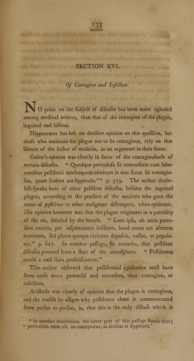 ^3S SECTION XVI. Of Contagion and Infeclion. N. O point on the fubjeft of difeafes has been more agitated among medical writers, than that of the contagion of the plague, inguinal and bilious. Hippocrates has left no decifive opinion on this queftion, but thofe who maintain the plague not to be contagious, rely on this filence of the father of medicin, as an argument in their favor. Galen's opinion was clearly in favor of the contagioufnefs of certain difeafes.  Quodque periculofa fit converfatio cum labo- rantibus peftilenti morboquum nimirum is non fecus fit contagio- fus, quam fcabies autlippitudo.* p. 379. The author doubt- lefs fpeaks here of other peftilent difeafes, befides the inguinal plague, according to the pra(ftice of the ancients who gave the name of pejlilence to other malignant diftempers, when epidemic. His opinion however was that the plague originates in a putridity of the air, inhaled by the breath.  Lues ipfa, ab aeris putre- dine exorta, per infpirationes infiliens, baud unum aut alterum hominem, fed plures quoque civitates depafcit, vaftat, et popula- tur. p. 627. In another paflage, he remarks, that peftilent difeafes proceed from a ftate of the atmofphere.  Peftilentes morbi a coeli ftatu proficifcantur. This author obferved that peftilential epidemics muft have fome caufe mote powerful and extenfive, than contagion, or infeftion. Ariftotle was clearly of opinion that the plague is contagious, and the reafon he afligns why peftilence alone is communicated from perfon to perfon, is, that this is the only difeafe which is * In another tranflation, the latter part of this pafTage ftandi thus |  pcriculum caim eft, ne concipiatur, ut fcabies et lippitudo.