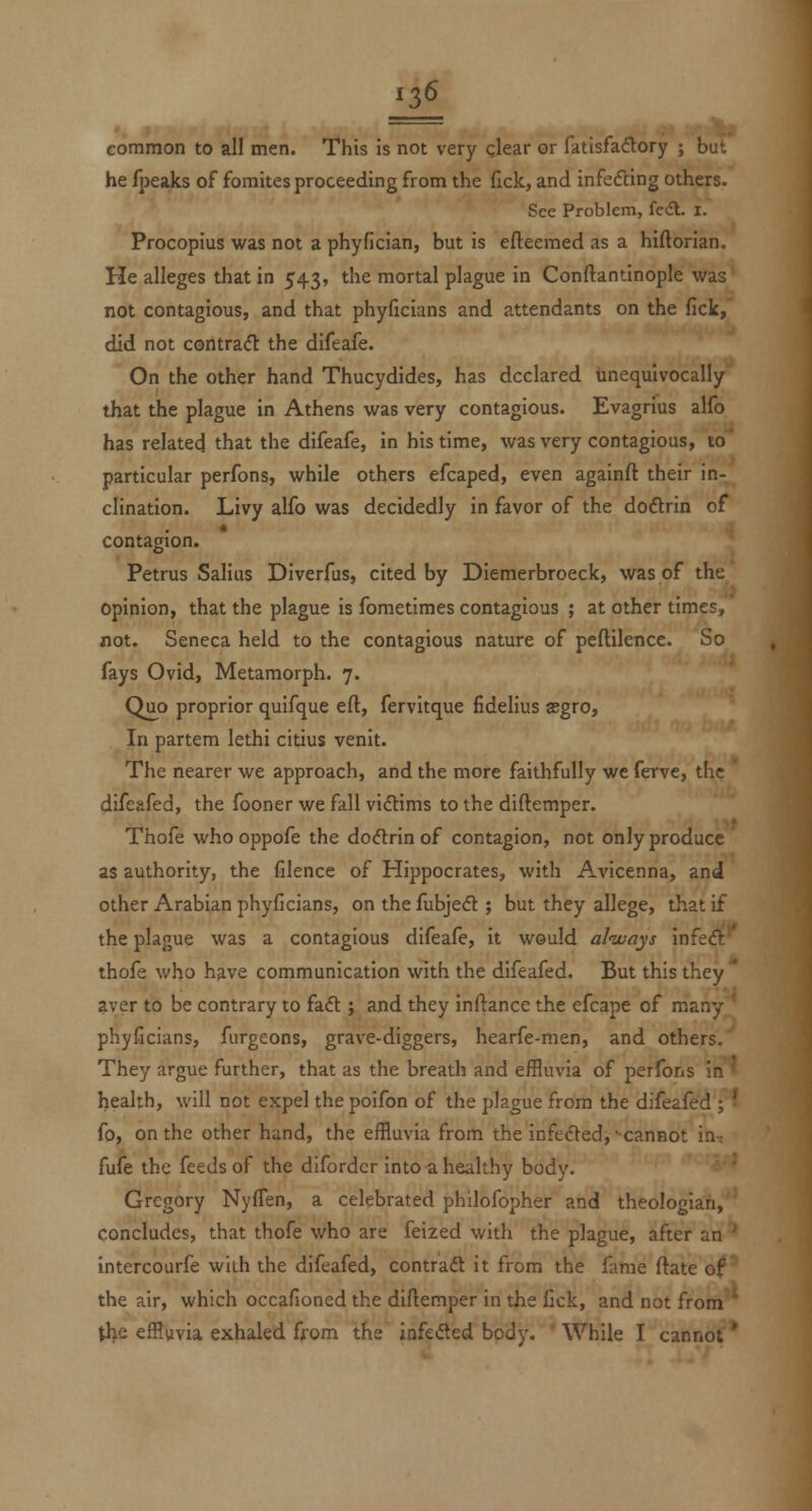 common to all men. This is not very clear or fatisfadory ; but he fpeaks of fomites proceeding from the fick, and infecfting others. See Problem, fcdl. i. Procopius was not a phyflcian, but is efteemed as a hiftorian. He alleges that in 543, the mortal plague in Conftantinople was not contagious, and that phyficians and attendants on the fick, did not contra(ft the difeafe. On the other hand Thucydides, has declared unequivocally that the plague in Athens was very contagious. Evagrius alfo has related that the difeafe, in his time, was very contagious, to' particular perfons, while others efcaped, even againft their in- clination. Livy alfo was decidedly in favor of the doftrin of contagion. Petrus Salius Diverfus, cited by Dlemerbroeck, was of the opinion, that the plague is fometimes contagious ; at other times, not. Seneca held to the contagious nature of peftilencc. So fays Ovid, Metamorph. 7. Quo proprior quifque eft, fervitque fidelius asgro, In partem lethi citius venit. The nearer we approach, and the more faithfully we ferve, the difeafed, the fooner we fall vidtims to the diftemper. Thofe who oppofe the do<5lrin of contagion, not only produce as authority, the filence of Hippocrates, with Avicenna, and other Arabian phyficians, on the fubjedl; but they allege, that if the plague was a contagious difeafe, it would alivays m^t&r thofe who h^ve communication with the difeafed. But this they ^ aver to be contrary to faft ; and they inftance the efcape of many * phyficians, furgeons, grave-diggers, hearfe-men, and others. They argue further, that as the breath and effluvia of perfons in health, will not expel the poifon of the plague from the difeafed ; ■ fo, on the other hand, the effluvia from the infedled, cannot in-; fufe the feeds of the difordcr into a healthy body. Gregory NyfTen, a celebrated philofopher and theologian, concludes, that thofe who are feized with the plague, after an ' intercourfe with the difeafed, contraft it from the fame ftate of' the air, which occafioned the diftemper in the fick, and not from the effluvia exhaled ffom the infeiSed bodv. While I cannot *