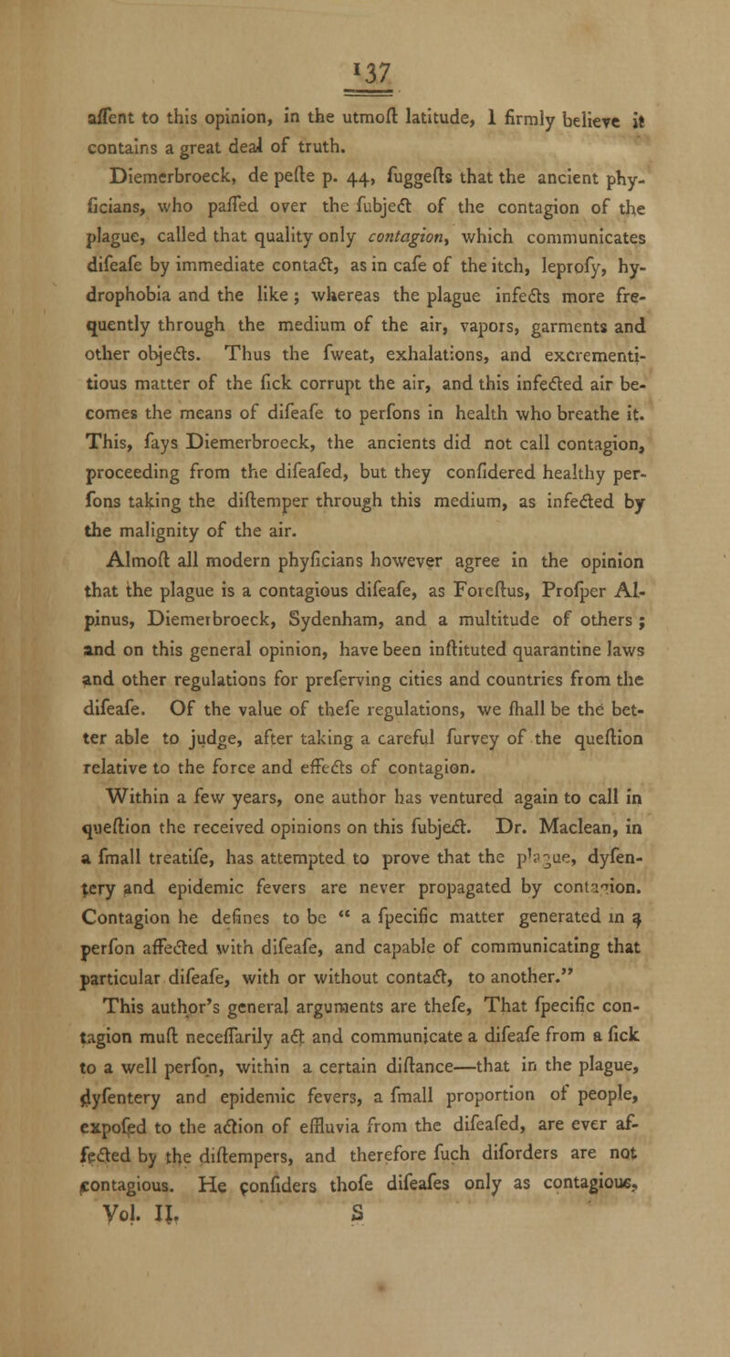 ^37 aflent to this opinion, in the utmoft latitude, 1 firmly believe it contains a great deal of truth. Diemcrbroeck, de pefte p. 44, fuggefts that the ancient phy- ficians, who pafTed over the fubjeft of the contagion of the plague, called that quality only contagion^ which communicates difeafe by immediate contact, as in cafe of the itch, leprofy, hy- drophobia and the like; whereas the plague infefts more fre- quently through the medium of the air, vapors, garments and other objeds. Thus the fweat, exhalations, and excrementi- tious matter of the fick corrupt the air, and this infefted air be- comes the means of difeafe to perfons in health who breathe it. This, fays Diemcrbroeck, the ancients did not call contagion, proceeding from the difeafed, but they confidered healthy per- fons taking the diftemper through this medium, as infeded by the malignity of the air. Almoft all modern phyficians however agree in the opinion that the plague is a contagious difeafe, as Fotcftus, Prolper Al- pinus, Diemerbroeck, Sydenham, and a multitude of others ; and on this general opinion, have been inftituted quarantine laws and other regulations for preferving cities and countries from the difeafe. Of the value of thefe regulations, we fhall be th^ bet- ter able to judge, after taking a careful furvey of the quellion relative to the force and effedts of contagion. Within a few years, one author has ventured again to call in queftion the received opinions on this fubjedl. Dr. Maclean, in a fmall treatife, has attempted to prove that the p'i'^ue, dyfen- ^cry and epidemic fevers are never propagated by contaTion. Contagion he defines to be  a fpecific matter generated m ^ perfon affeded with difeafe, and capable of communicating that particular difeafe, with or without contaft, to another. This author's general arguments are thefe. That fpecific con- tagion mufl neceffarily aft and communicate a difeafe from a fick to a well perfon, within a certain diftance—that in the plague, 4yfentery and epidemic fevers, a fmall proportion ot people, expofed to the aftion of effluvia from the difeafed, are ever af- fefted by the diftempers, and therefore fuch diforders are not jcontagious. He fonfiders thofe difeafes only as contagioue. Vol. IJ, S