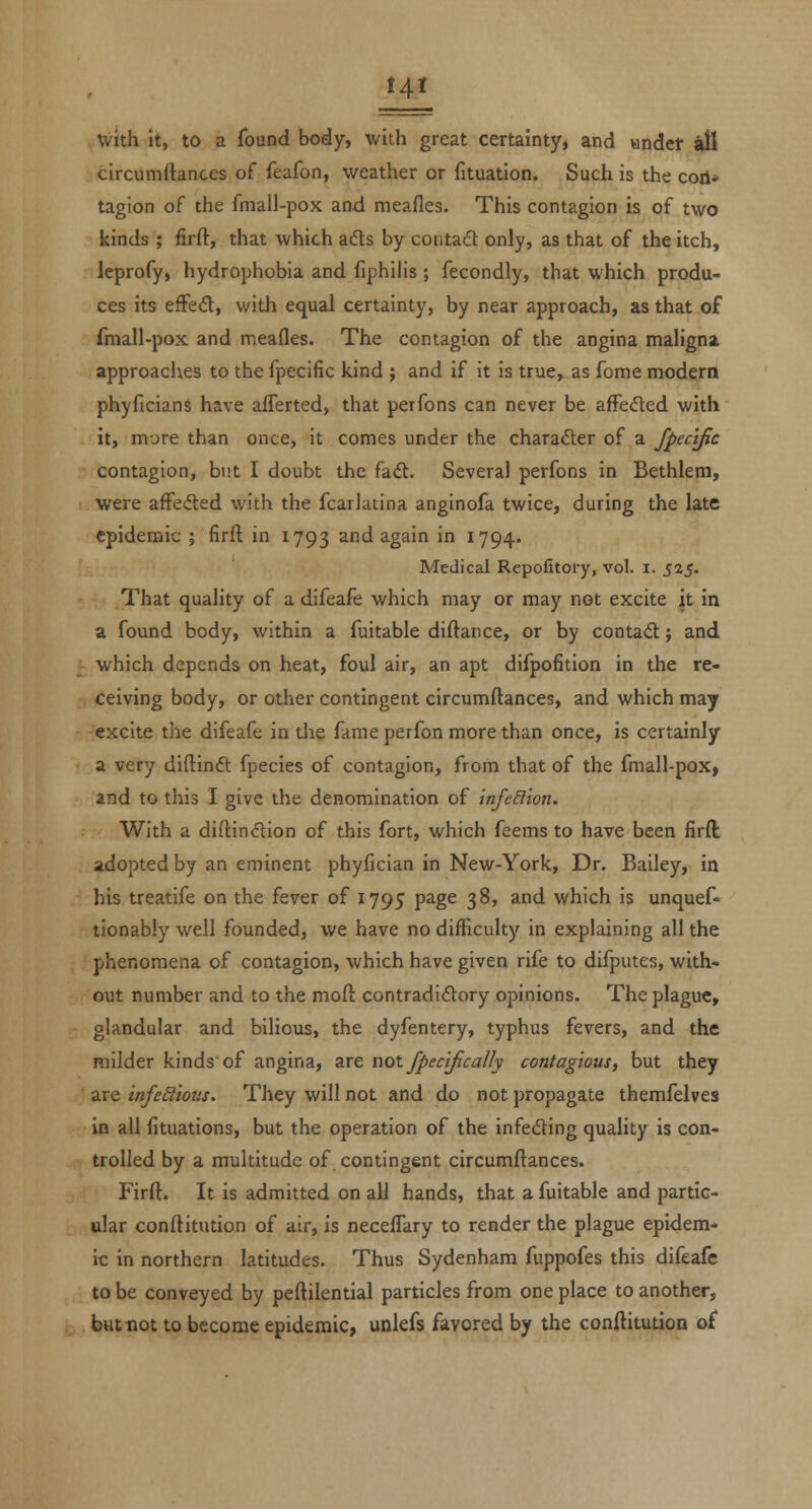 Hi with it, to a found body, with great certainty, and vindet ail circumftances of feafon, weather or fituation. Such is the cod* tagion of the fmall-pox and meafles. This contagion is of two kinds ; firft, that which adts by contact only, as that of the itch, leprofy, hydrophobia and fiphilis ; fecondly, that which produ- ces its efFed, with equal certainty, by near approach, as that of fmall-pox and meafles. The contagion of the angina maligna, approaches to the fpecific kind ; and if it is true, as fome modem phyficians have afferted, that perfons can never be afFefled with it, m-jre than once, it comes under the charader of a fpeclfie contagion, but I doubt the fa<ft. Several perfons in Bethlem, were afFefted with the fcarlatina anginofa twice, during the late epidemic ; firfl in 1793 ^^^ again in 1794. Medical Repofitoiy, vol. i. 525. That quality of a difeafe which may or may not excite it in a found body, within a fuitable diftance, or by contadt; and which depends on heat, foul air, an apt difpofition in the re- ceiving body, or other contingent circumftances, and which may excite the difeafe in tlie fame perfon more than once, is certainly a very diftinft fpecies of contagion, from that of the fmall-pox, and to this I give the denomination of infeSion. With a diftindtion of this fort, which feems to have been firft adopted by an eminent phyfician in New-York, Dr. Bailey, in his treatife on the fever of 1795 page 38, and which is unquef- tionably well founded, we have no difficulty in explaining all the phenomena of contagion, which have given rife to difputes, with- out number and to the moft contradictory opinions. The plague, glandular and bilious, the dyfentery, typhus fevers, and the milder kinds of angina, are not fpecifically contagious, but they are infeStious. They will not and do not propagate themfelves in all fituations, but the operation of the infedting quality is con- trolled by a multitude of contingent circumftances. Firft. It is admitted on all hands, that a fuitable and partic- ular conftitution of air, is necefTary to render the plague epidem- ic in northern latitudes. Thus Sydenham fuppofes this difeafe to be conveyed by peftilential particles from one place to another, , but not to become epidemic, unlefs favored by the conftitution of