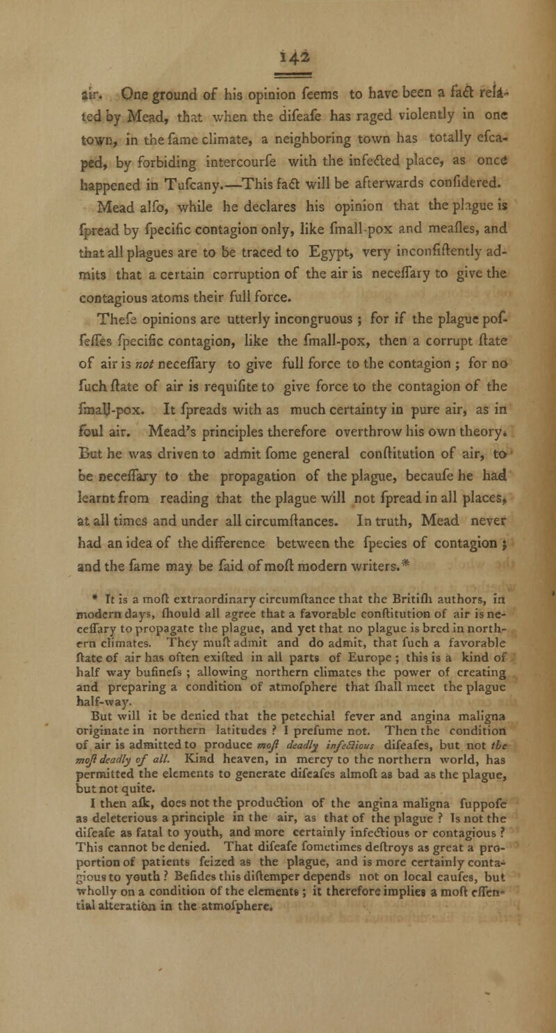 14-2 $ir. One ground of his opinion feems to have been a faft reli'- ted by Mead, that when the difeafe has raged violently in one tovn, in the fame climate, a neighboring town has totally efca- ped, by forbiding intercourfe with the infefted place, as onctf happened in Tufcany.—This faft will be afterwards confidered. Mead alfo, while he declares his opinion that the phguc is fpread by fpecific contagion only, like fmall-pox and meafles, and that all plagues are to be traced to Egypt, very inconfiftently ad- mits that a certain corruption of the air is necefTary to give the contagious atoms their full force. Thefs opinions are utterly incongruous ; for if the plague pof- feffes fpecific contagion, like the fmall-pox, then a corrupt flate of air is not necefTary to give full force to the contagion ; for no fuch/late of air is requifiteto give force to the contagion of the fmaU-pox. It fpreads with as much certainty in pure air, as in Ibul air. Mead's principles therefore overthrow his own theory* But he was driven to admit fome general conftitution of air, to be necefTary to the propagation of the plague, becaufe he had learnt from reading that the plague will not fpread in all places, at all times and under all circumftances. In truth, Mead never had an idea of the difference between the fpecies of contagion ; and the fame may be faid of mod modern writers.* • It is a mofl extraordinary circumftance that the Britifli authors, in modern days, fhould all agree that a favorable conftitution of air isnc- ceflTary to propagate the plague, and yet that no plague is bred in north- ern climates. They niuft admit and do admit, that fuch a favorable ftate of air has often exifted in all parts of Europe ; this is a kind of half way bufincfs ; allowing northern climates the power of creating and preparing a condition of atmofphcre that fliall meet the plague half-way. But will it be denied that the petechial fever and angina maligna originate in northern latitudes .' I prefume not. Then the condition of air is admitted to produce moji deadly infeSlious difeafcs, but not the moji deadly of all. Kind heaven, in mercy to the northern world, has permitted the elements to generate difcafes almoft as bad as the plague, but not quite. I then aik, does not the produ<Slion of the angina maligna fuppofc as deleterious a principle in the air, as that of the plague ? Is not the difeafe as fatal to youth, and more certainly infedtious or contagious ? This cannot be denied. That difeafe fomctimes deftroys as great a pro- portion of patients feized as the plague, and is more certainly conta- gious to youth ? Befides this diftemper depends not on local caufes, but wholly on a condition of the elements; it therefore impliei a moft clTcn tial alteration in the atmolphere.
