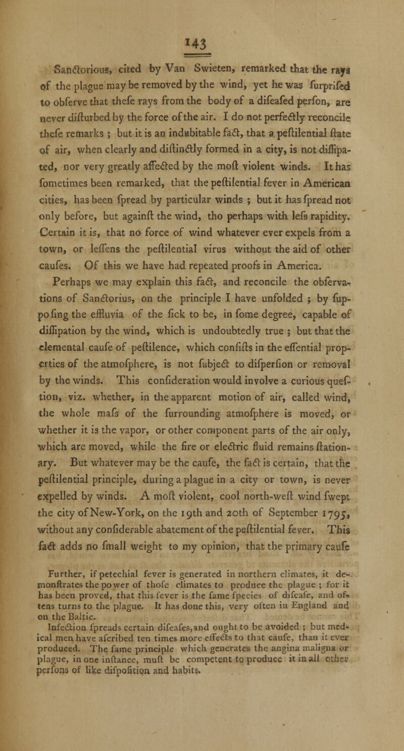 U3 Sandorious, cited by Van Swieten, remarked that the rays of the plague may be removed by the wind, yet he was furprifed to obferve that thefe rays from the body of a difeafed perfon, are never difturbed by the force of the air. I do not perfeftly reconcile thefe remarks ; but it is an indubitable fa(5t, that a peftilential ftate of air, when clearly and diftindtly formed in a city, is not diffipa- ted, nor very greatly afFeded by the mod violent winds. It has fometimes been remarked, that the peftilential fever in American cities, has been fpread by particular winds ; but it has fpread not only before, but againfl the wind, tho perhaps with lefs rapidity. Certain it is, that no force of wind whatever ever expels from a town, or lefTens the peftilential virus without the aid of other caufes. Of this we have had repeated proofs in America. Perhaps we may explain this faft, and reconcile the oblerva- tions of Sanflorius, on the principle I have unfolded ; by fup- pofing the effluvia of the fick to be, in fome degree, capable of diflipation by the wind, which is undoubtedly true ; but that the elemental caufe of peftilence, which confifts in the effential prop- prties of the atmofphere, is not fubjeft to difperfion or removal by the winds. This confideration would involve a curious ques- tion, viz. whether, in the apparent motion of air, called wind, the whole mafs of the furrounding atmofphere is moved, or whether it is the vapor, or other component parts of the air only, which are moved, while the fire or eledric fluid remains ftation- ary. But whatever may be the caufe, the fa<5l: is certain, that t^e peftilential principle, during a plague in a city or town, is never expelled by winds. A moft violent, cool north-weft wind fwept the city of New-York, on the 19th and 20th of September 1795, without any confiderable abatement of the peftilential fever. This fa<ft adds no fmall weight to my opinion, that the primary caufe Further, if petechial fever is generated innorthern climates, it de- monftrates the power of thofe climates to produce the plague ; for it has been proved, that this fever is the fame fpecies of difeafe, and of^- tcns turns to the plague. It has done this, very often in England ancj on the Baltic. Infcdtioa fpreads certain difeafes,and ought to be avoided ; but med- ical men have afcribed ten times more cfFe<fts to that caufe, than it ever produced. The fame principle which generates the angina maligna or plague, in one inftance, mufl be competent to produce itinsdl othct perfons of like difpofitipn and habits.