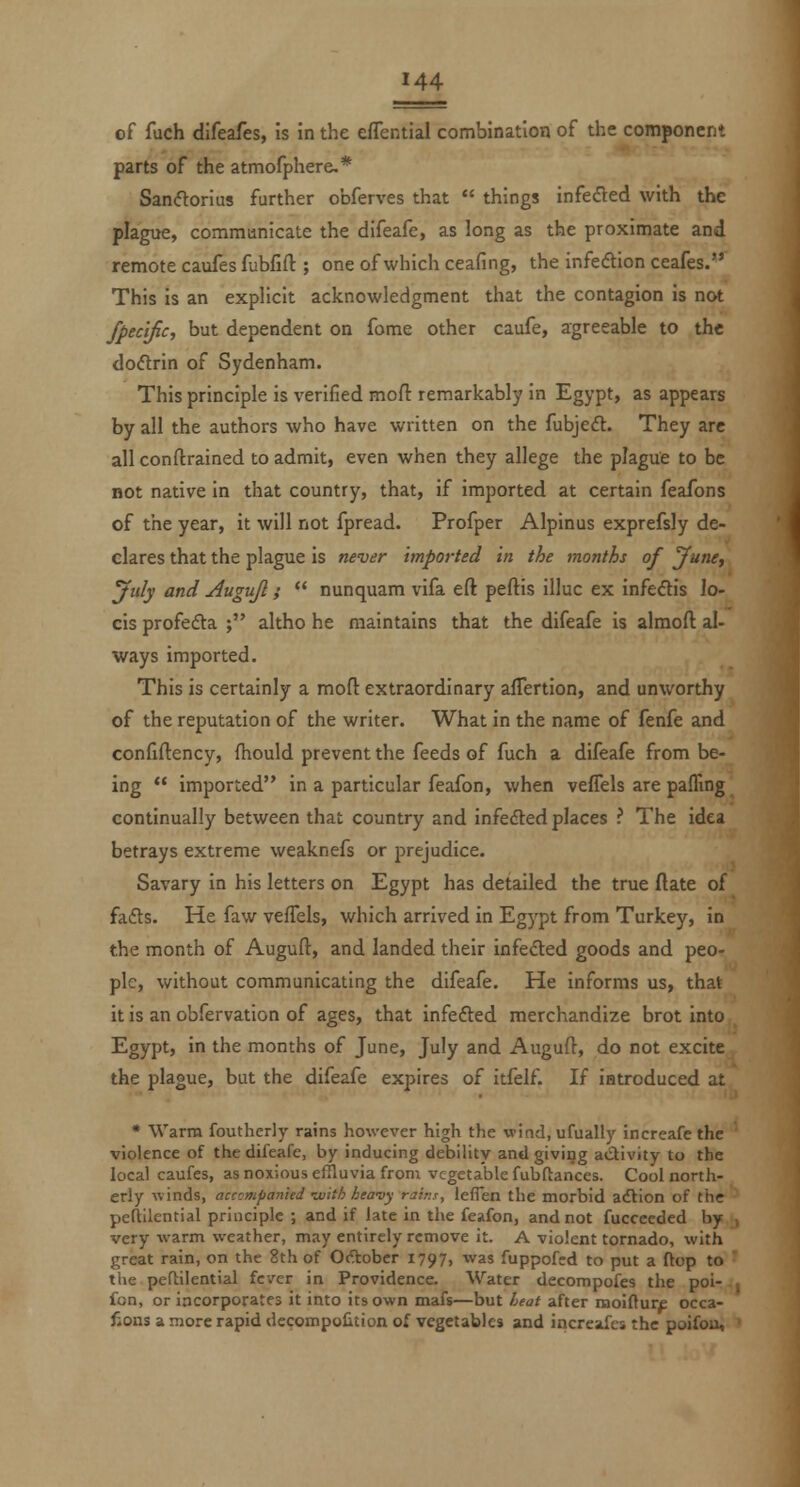of fuch difeafes, is in the effential combination of the component parts of the atmofphere,* Sancftorius further obferves that things infeded with the plague, comraunicate the difeafe, as long as the proximate and remote caufes fubfift ; one of which ceafing, the infedion ceafes. This is an explicit acknowledgment that the contagion is not fpecific, but dependent on fome other caufe, agreeable to the doflrin of Sydenham. This principle is verified mofl: remarkably in Egypt, as appears by all the authors who have written on the fubjeft. They are all conftrained to admit, even when they allege the plague to be not native in that country, that, if imported at certain feafons of the year, it will not fpread. Profper Alpinus exprefsly de- clares that the plague is never imported in the months of June, July and Augujl; nunquam vifa eft peftis illuc ex infeftis lo- cis profedta ; altho he maintains that the difeafe is alraoft al- ways imported. This is certainly a moft extraordinary aflertion, and unworthy of the reputation of the writer. What in the name of fenfe and confiftency, fhould prevent the feeds of fuch a difeafe from be- ing imported in a particular feafon, when veflels are pafling continually between that country and infedl:ed places ? The idea betrays extreme weaknefs or prejudice. Savary in his letters on Egypt has detailed the true ftate of fafts. He faw vefTels, which arrived in Egypt from Turkey, in the month of Auguft, and landed their infedted goods and peo- ple, without communicating the difeafe. He informs us, that it is an obfervation of ages, that infefted merchandize brot into Egypt, in the months of June, July and Auguft, do not excite the plague, but the difeafe expires of itfelf. If iatroduced at * Warm fouthcrly rains however high the wind, ufually increafe the violence of the difeafe, by inducing debility and giving aiStivity to the local caufes, as noxious effluvia from vegetable fubftances. Cool north- erly -winds, acccmpanted viith heavy rains, ieflen the morbid adlion of the peftllential principle ; and if late in the feafon, and not fuccceded by very warm weather, may entirely remove it. A violent tornado, with great rain, on the 8th of October I797> was fuppofcd to put a flop to the peftilential fever in Providence. Water decompofes the poi- fon, or incorporates it into its own mafs—but Leat after naoiftur£ occa- fious a more rapid decompolition of vegetables and increafes the poifou.